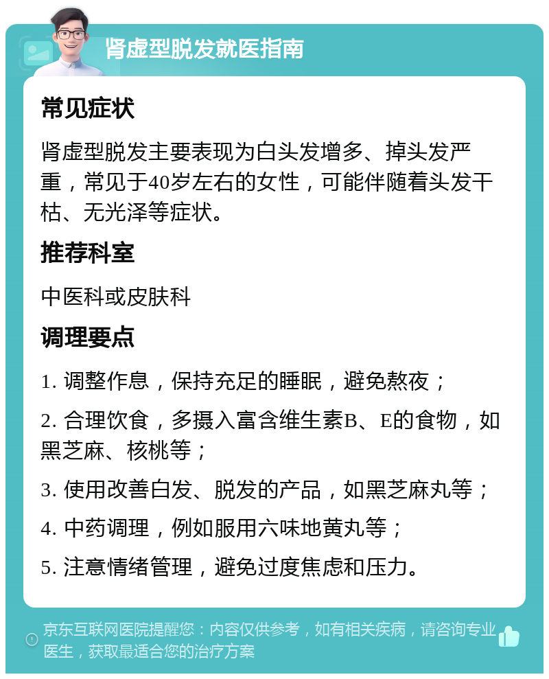 肾虚型脱发就医指南 常见症状 肾虚型脱发主要表现为白头发增多、掉头发严重，常见于40岁左右的女性，可能伴随着头发干枯、无光泽等症状。 推荐科室 中医科或皮肤科 调理要点 1. 调整作息，保持充足的睡眠，避免熬夜； 2. 合理饮食，多摄入富含维生素B、E的食物，如黑芝麻、核桃等； 3. 使用改善白发、脱发的产品，如黑芝麻丸等； 4. 中药调理，例如服用六味地黄丸等； 5. 注意情绪管理，避免过度焦虑和压力。