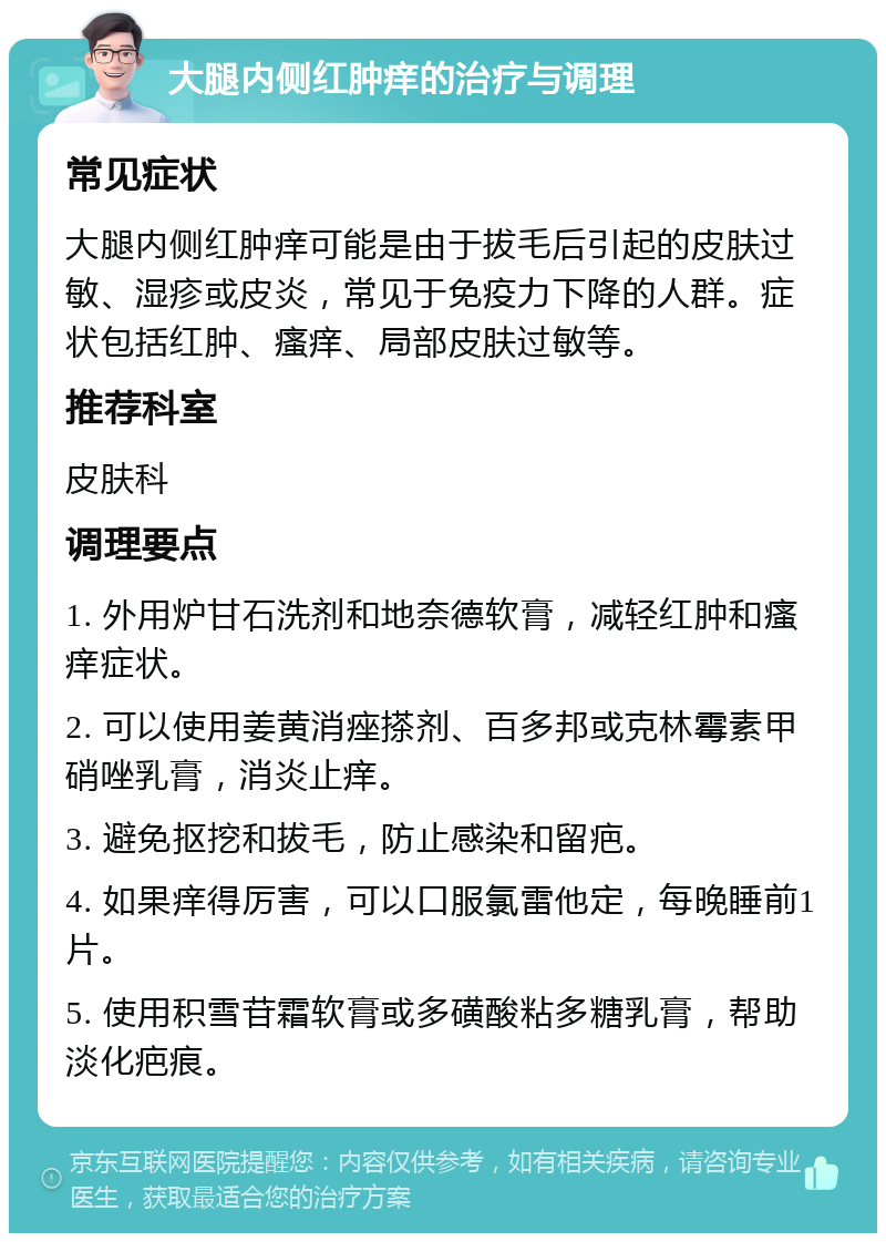 大腿内侧红肿痒的治疗与调理 常见症状 大腿内侧红肿痒可能是由于拔毛后引起的皮肤过敏、湿疹或皮炎，常见于免疫力下降的人群。症状包括红肿、瘙痒、局部皮肤过敏等。 推荐科室 皮肤科 调理要点 1. 外用炉甘石洗剂和地奈德软膏，减轻红肿和瘙痒症状。 2. 可以使用姜黄消痤搽剂、百多邦或克林霉素甲硝唑乳膏，消炎止痒。 3. 避免抠挖和拔毛，防止感染和留疤。 4. 如果痒得厉害，可以口服氯雷他定，每晚睡前1片。 5. 使用积雪苷霜软膏或多磺酸粘多糖乳膏，帮助淡化疤痕。