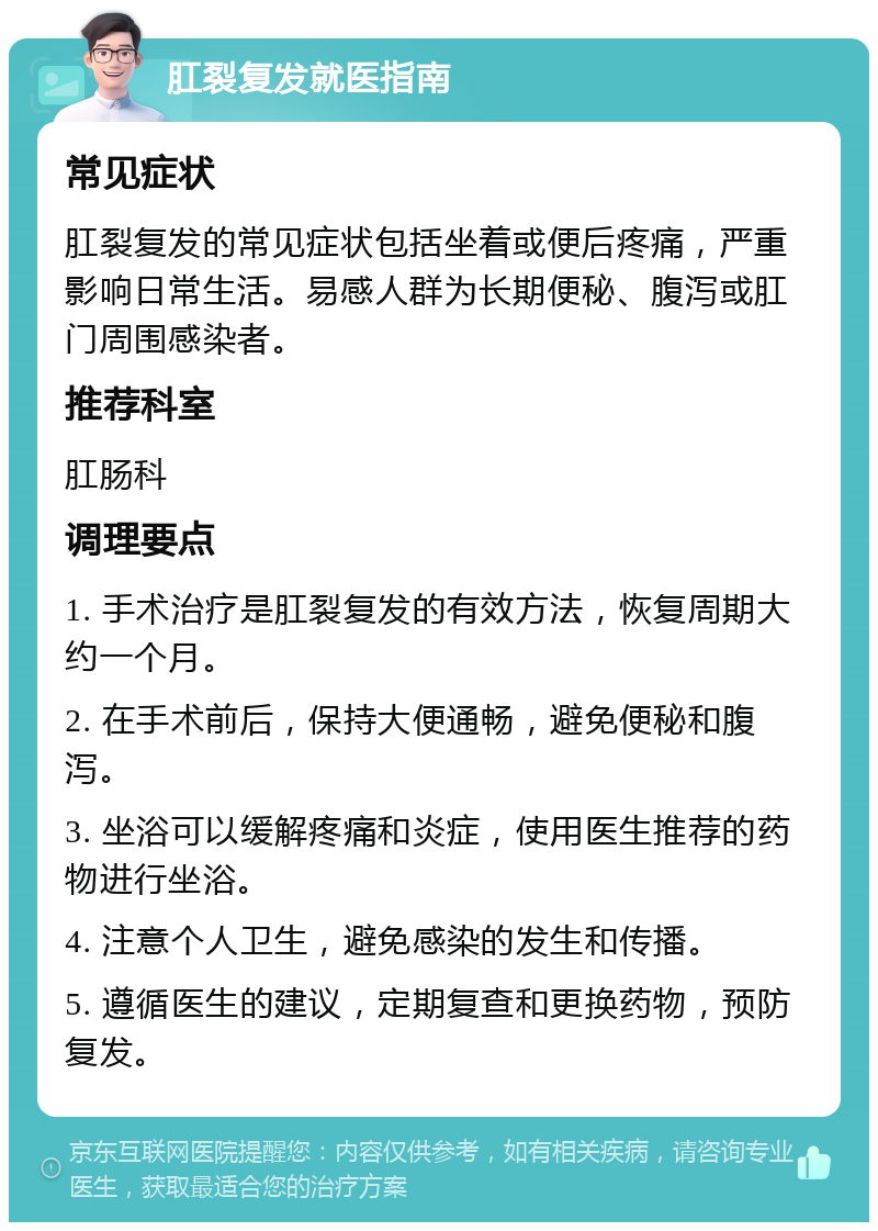 肛裂复发就医指南 常见症状 肛裂复发的常见症状包括坐着或便后疼痛，严重影响日常生活。易感人群为长期便秘、腹泻或肛门周围感染者。 推荐科室 肛肠科 调理要点 1. 手术治疗是肛裂复发的有效方法，恢复周期大约一个月。 2. 在手术前后，保持大便通畅，避免便秘和腹泻。 3. 坐浴可以缓解疼痛和炎症，使用医生推荐的药物进行坐浴。 4. 注意个人卫生，避免感染的发生和传播。 5. 遵循医生的建议，定期复查和更换药物，预防复发。