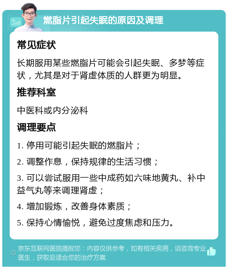 燃脂片引起失眠的原因及调理 常见症状 长期服用某些燃脂片可能会引起失眠、多梦等症状，尤其是对于肾虚体质的人群更为明显。 推荐科室 中医科或内分泌科 调理要点 1. 停用可能引起失眠的燃脂片； 2. 调整作息，保持规律的生活习惯； 3. 可以尝试服用一些中成药如六味地黄丸、补中益气丸等来调理肾虚； 4. 增加锻炼，改善身体素质； 5. 保持心情愉悦，避免过度焦虑和压力。