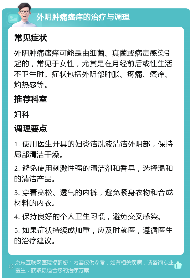 外阴肿痛瘙痒的治疗与调理 常见症状 外阴肿痛瘙痒可能是由细菌、真菌或病毒感染引起的，常见于女性，尤其是在月经前后或性生活不卫生时。症状包括外阴部肿胀、疼痛、瘙痒、灼热感等。 推荐科室 妇科 调理要点 1. 使用医生开具的妇炎洁洗液清洁外阴部，保持局部清洁干燥。 2. 避免使用刺激性强的清洁剂和香皂，选择温和的清洁产品。 3. 穿着宽松、透气的内裤，避免紧身衣物和合成材料的内衣。 4. 保持良好的个人卫生习惯，避免交叉感染。 5. 如果症状持续或加重，应及时就医，遵循医生的治疗建议。