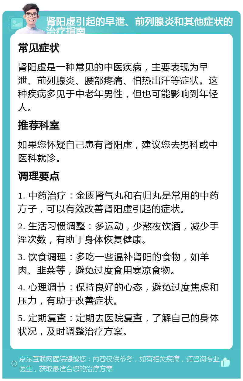 肾阳虚引起的早泄、前列腺炎和其他症状的治疗指南 常见症状 肾阳虚是一种常见的中医疾病，主要表现为早泄、前列腺炎、腰部疼痛、怕热出汗等症状。这种疾病多见于中老年男性，但也可能影响到年轻人。 推荐科室 如果您怀疑自己患有肾阳虚，建议您去男科或中医科就诊。 调理要点 1. 中药治疗：金匮肾气丸和右归丸是常用的中药方子，可以有效改善肾阳虚引起的症状。 2. 生活习惯调整：多运动，少熬夜饮酒，减少手淫次数，有助于身体恢复健康。 3. 饮食调理：多吃一些温补肾阳的食物，如羊肉、韭菜等，避免过度食用寒凉食物。 4. 心理调节：保持良好的心态，避免过度焦虑和压力，有助于改善症状。 5. 定期复查：定期去医院复查，了解自己的身体状况，及时调整治疗方案。