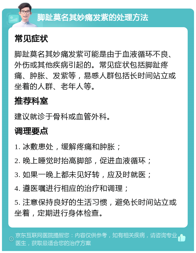 脚趾莫名其妙痛发紫的处理方法 常见症状 脚趾莫名其妙痛发紫可能是由于血液循环不良、外伤或其他疾病引起的。常见症状包括脚趾疼痛、肿胀、发紫等，易感人群包括长时间站立或坐着的人群、老年人等。 推荐科室 建议就诊于骨科或血管外科。 调理要点 1. 冰敷患处，缓解疼痛和肿胀； 2. 晚上睡觉时抬高脚部，促进血液循环； 3. 如果一晚上都未见好转，应及时就医； 4. 遵医嘱进行相应的治疗和调理； 5. 注意保持良好的生活习惯，避免长时间站立或坐着，定期进行身体检查。