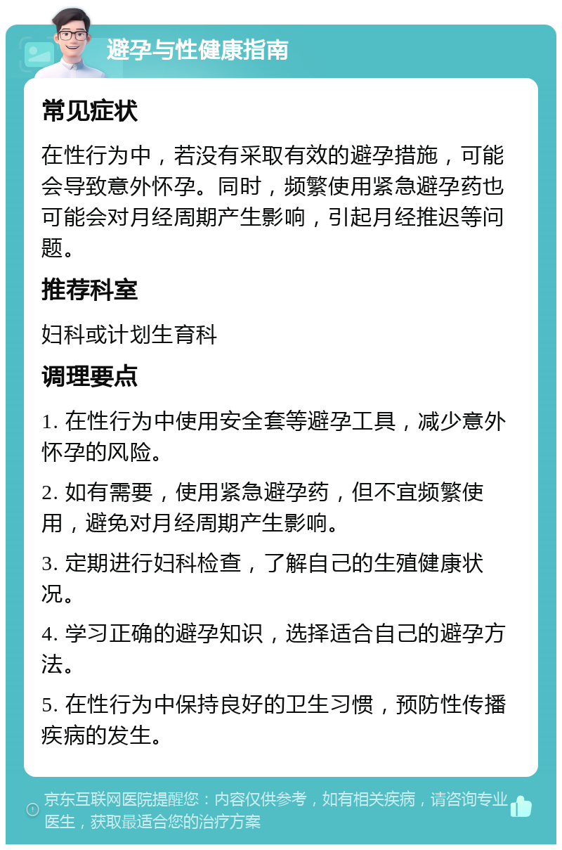 避孕与性健康指南 常见症状 在性行为中，若没有采取有效的避孕措施，可能会导致意外怀孕。同时，频繁使用紧急避孕药也可能会对月经周期产生影响，引起月经推迟等问题。 推荐科室 妇科或计划生育科 调理要点 1. 在性行为中使用安全套等避孕工具，减少意外怀孕的风险。 2. 如有需要，使用紧急避孕药，但不宜频繁使用，避免对月经周期产生影响。 3. 定期进行妇科检查，了解自己的生殖健康状况。 4. 学习正确的避孕知识，选择适合自己的避孕方法。 5. 在性行为中保持良好的卫生习惯，预防性传播疾病的发生。