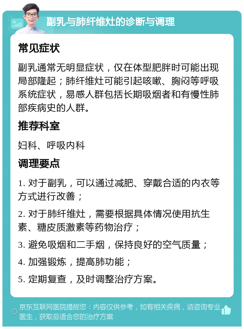 副乳与肺纤维灶的诊断与调理 常见症状 副乳通常无明显症状，仅在体型肥胖时可能出现局部隆起；肺纤维灶可能引起咳嗽、胸闷等呼吸系统症状，易感人群包括长期吸烟者和有慢性肺部疾病史的人群。 推荐科室 妇科、呼吸内科 调理要点 1. 对于副乳，可以通过减肥、穿戴合适的内衣等方式进行改善； 2. 对于肺纤维灶，需要根据具体情况使用抗生素、糖皮质激素等药物治疗； 3. 避免吸烟和二手烟，保持良好的空气质量； 4. 加强锻炼，提高肺功能； 5. 定期复查，及时调整治疗方案。