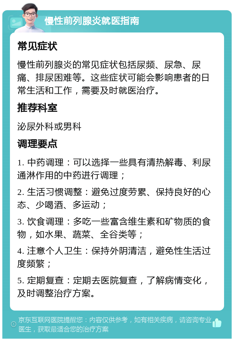 慢性前列腺炎就医指南 常见症状 慢性前列腺炎的常见症状包括尿频、尿急、尿痛、排尿困难等。这些症状可能会影响患者的日常生活和工作，需要及时就医治疗。 推荐科室 泌尿外科或男科 调理要点 1. 中药调理：可以选择一些具有清热解毒、利尿通淋作用的中药进行调理； 2. 生活习惯调整：避免过度劳累、保持良好的心态、少喝酒、多运动； 3. 饮食调理：多吃一些富含维生素和矿物质的食物，如水果、蔬菜、全谷类等； 4. 注意个人卫生：保持外阴清洁，避免性生活过度频繁； 5. 定期复查：定期去医院复查，了解病情变化，及时调整治疗方案。