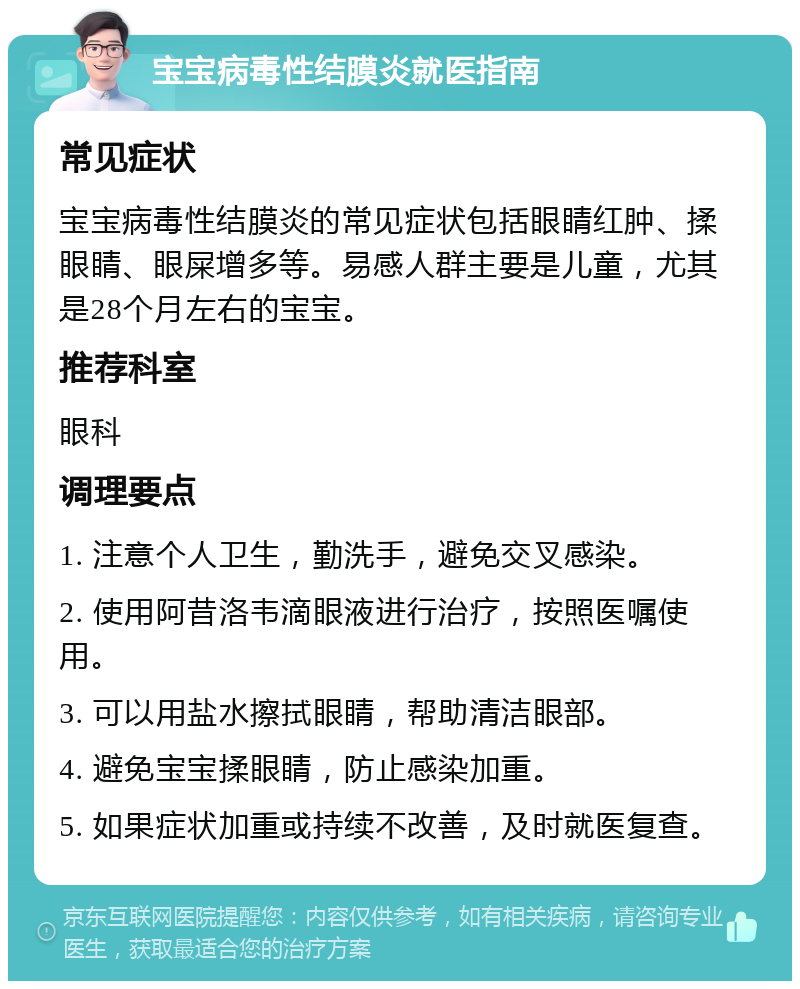 宝宝病毒性结膜炎就医指南 常见症状 宝宝病毒性结膜炎的常见症状包括眼睛红肿、揉眼睛、眼屎增多等。易感人群主要是儿童，尤其是28个月左右的宝宝。 推荐科室 眼科 调理要点 1. 注意个人卫生，勤洗手，避免交叉感染。 2. 使用阿昔洛韦滴眼液进行治疗，按照医嘱使用。 3. 可以用盐水擦拭眼睛，帮助清洁眼部。 4. 避免宝宝揉眼睛，防止感染加重。 5. 如果症状加重或持续不改善，及时就医复查。