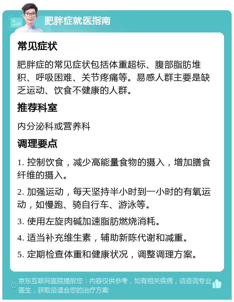 肥胖症就医指南 常见症状 肥胖症的常见症状包括体重超标、腹部脂肪堆积、呼吸困难、关节疼痛等。易感人群主要是缺乏运动、饮食不健康的人群。 推荐科室 内分泌科或营养科 调理要点 1. 控制饮食，减少高能量食物的摄入，增加膳食纤维的摄入。 2. 加强运动，每天坚持半小时到一小时的有氧运动，如慢跑、骑自行车、游泳等。 3. 使用左旋肉碱加速脂肪燃烧消耗。 4. 适当补充维生素，辅助新陈代谢和减重。 5. 定期检查体重和健康状况，调整调理方案。