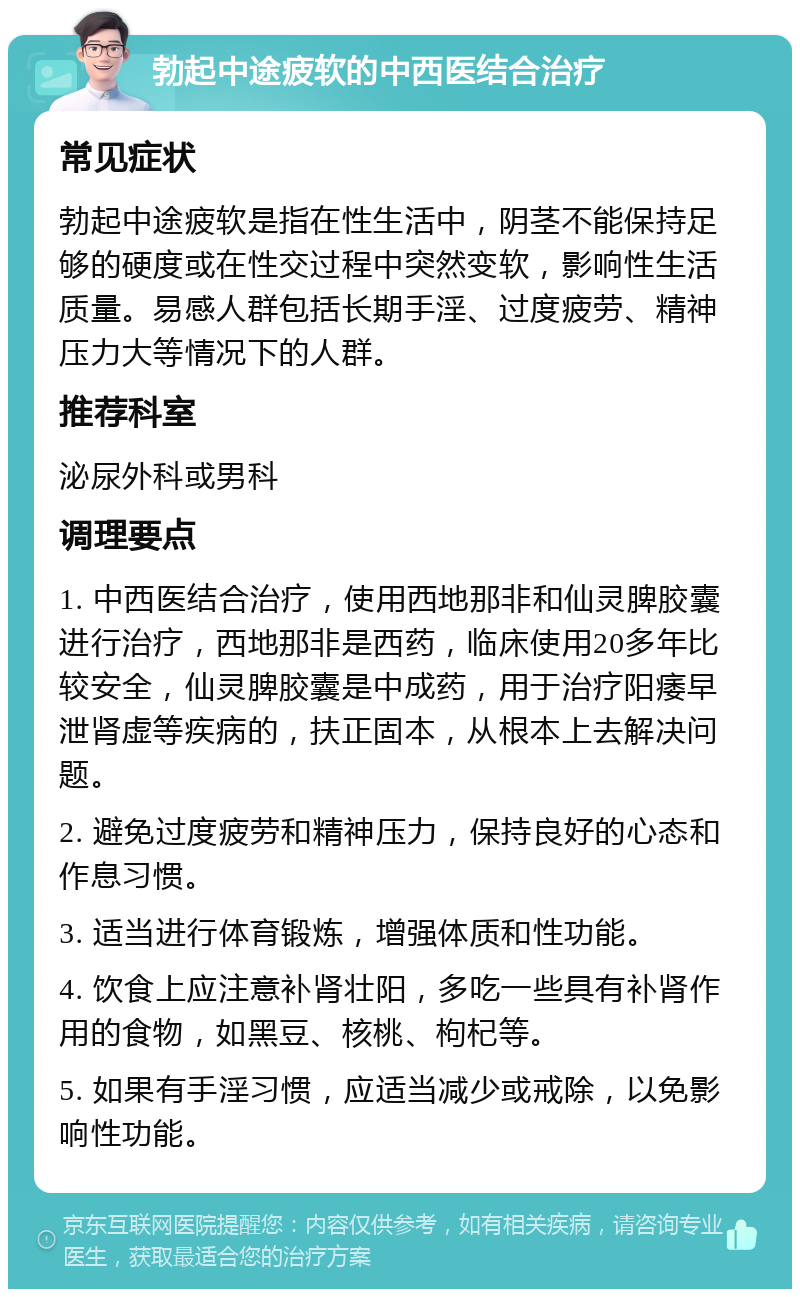 勃起中途疲软的中西医结合治疗 常见症状 勃起中途疲软是指在性生活中，阴茎不能保持足够的硬度或在性交过程中突然变软，影响性生活质量。易感人群包括长期手淫、过度疲劳、精神压力大等情况下的人群。 推荐科室 泌尿外科或男科 调理要点 1. 中西医结合治疗，使用西地那非和仙灵脾胶囊进行治疗，西地那非是西药，临床使用20多年比较安全，仙灵脾胶囊是中成药，用于治疗阳痿早泄肾虚等疾病的，扶正固本，从根本上去解决问题。 2. 避免过度疲劳和精神压力，保持良好的心态和作息习惯。 3. 适当进行体育锻炼，增强体质和性功能。 4. 饮食上应注意补肾壮阳，多吃一些具有补肾作用的食物，如黑豆、核桃、枸杞等。 5. 如果有手淫习惯，应适当减少或戒除，以免影响性功能。