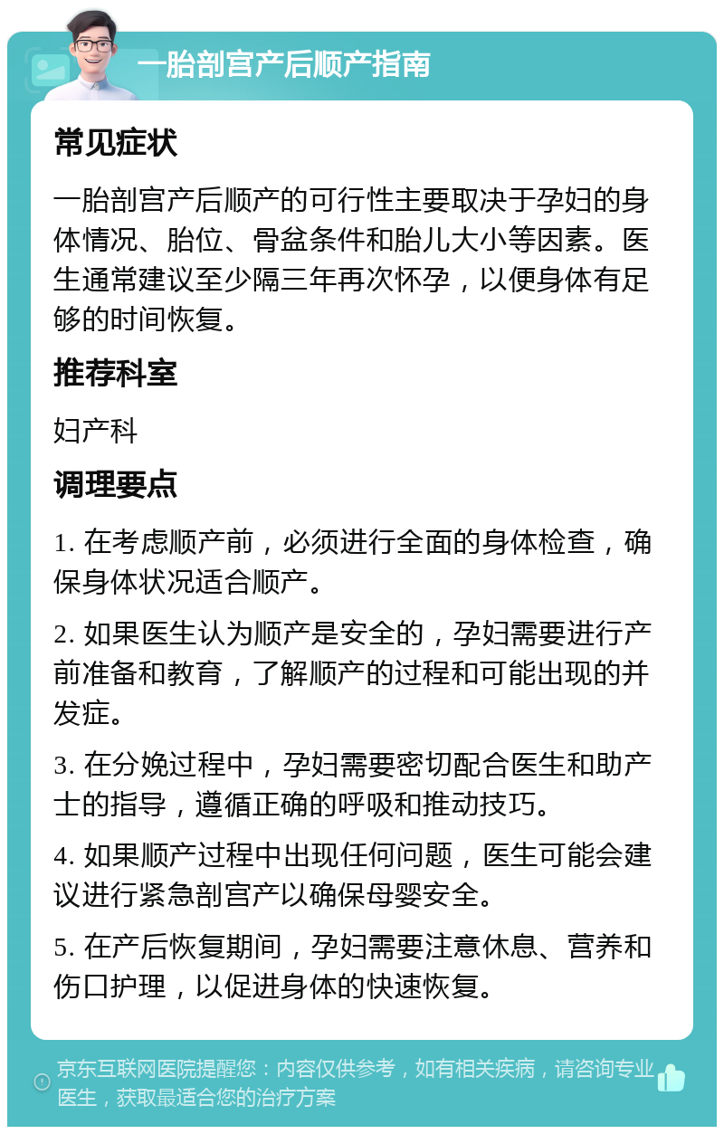 一胎剖宫产后顺产指南 常见症状 一胎剖宫产后顺产的可行性主要取决于孕妇的身体情况、胎位、骨盆条件和胎儿大小等因素。医生通常建议至少隔三年再次怀孕，以便身体有足够的时间恢复。 推荐科室 妇产科 调理要点 1. 在考虑顺产前，必须进行全面的身体检查，确保身体状况适合顺产。 2. 如果医生认为顺产是安全的，孕妇需要进行产前准备和教育，了解顺产的过程和可能出现的并发症。 3. 在分娩过程中，孕妇需要密切配合医生和助产士的指导，遵循正确的呼吸和推动技巧。 4. 如果顺产过程中出现任何问题，医生可能会建议进行紧急剖宫产以确保母婴安全。 5. 在产后恢复期间，孕妇需要注意休息、营养和伤口护理，以促进身体的快速恢复。