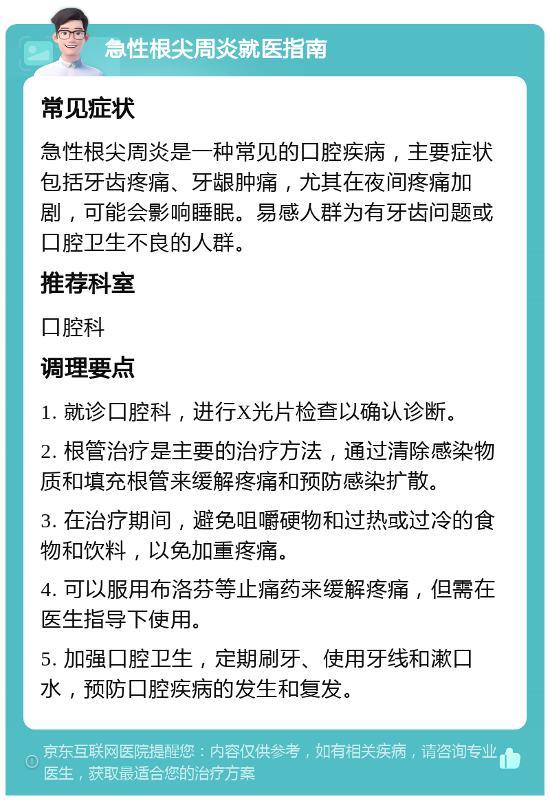 急性根尖周炎就医指南 常见症状 急性根尖周炎是一种常见的口腔疾病，主要症状包括牙齿疼痛、牙龈肿痛，尤其在夜间疼痛加剧，可能会影响睡眠。易感人群为有牙齿问题或口腔卫生不良的人群。 推荐科室 口腔科 调理要点 1. 就诊口腔科，进行X光片检查以确认诊断。 2. 根管治疗是主要的治疗方法，通过清除感染物质和填充根管来缓解疼痛和预防感染扩散。 3. 在治疗期间，避免咀嚼硬物和过热或过冷的食物和饮料，以免加重疼痛。 4. 可以服用布洛芬等止痛药来缓解疼痛，但需在医生指导下使用。 5. 加强口腔卫生，定期刷牙、使用牙线和漱口水，预防口腔疾病的发生和复发。