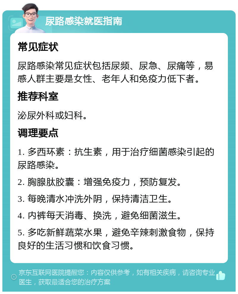 尿路感染就医指南 常见症状 尿路感染常见症状包括尿频、尿急、尿痛等，易感人群主要是女性、老年人和免疫力低下者。 推荐科室 泌尿外科或妇科。 调理要点 1. 多西环素：抗生素，用于治疗细菌感染引起的尿路感染。 2. 胸腺肽胶囊：增强免疫力，预防复发。 3. 每晚清水冲洗外阴，保持清洁卫生。 4. 内裤每天消毒、换洗，避免细菌滋生。 5. 多吃新鲜蔬菜水果，避免辛辣刺激食物，保持良好的生活习惯和饮食习惯。