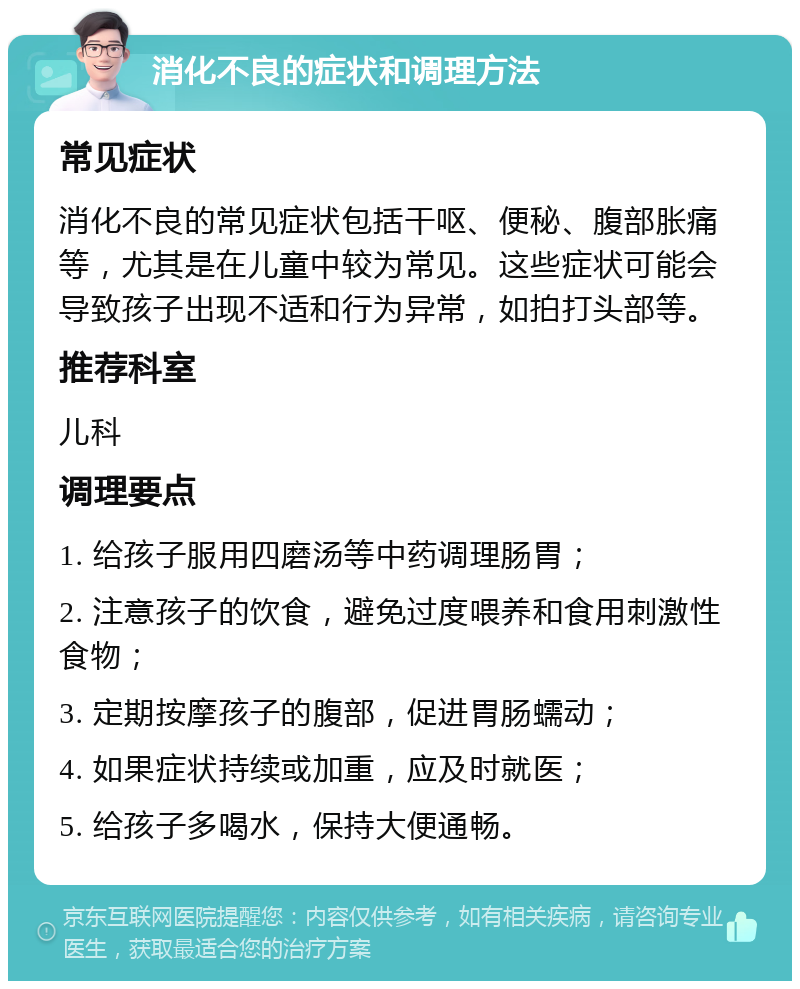 消化不良的症状和调理方法 常见症状 消化不良的常见症状包括干呕、便秘、腹部胀痛等，尤其是在儿童中较为常见。这些症状可能会导致孩子出现不适和行为异常，如拍打头部等。 推荐科室 儿科 调理要点 1. 给孩子服用四磨汤等中药调理肠胃； 2. 注意孩子的饮食，避免过度喂养和食用刺激性食物； 3. 定期按摩孩子的腹部，促进胃肠蠕动； 4. 如果症状持续或加重，应及时就医； 5. 给孩子多喝水，保持大便通畅。