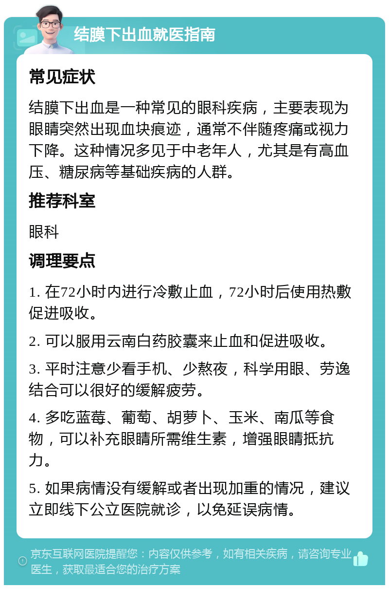 结膜下出血就医指南 常见症状 结膜下出血是一种常见的眼科疾病，主要表现为眼睛突然出现血块痕迹，通常不伴随疼痛或视力下降。这种情况多见于中老年人，尤其是有高血压、糖尿病等基础疾病的人群。 推荐科室 眼科 调理要点 1. 在72小时内进行冷敷止血，72小时后使用热敷促进吸收。 2. 可以服用云南白药胶囊来止血和促进吸收。 3. 平时注意少看手机、少熬夜，科学用眼、劳逸结合可以很好的缓解疲劳。 4. 多吃蓝莓、葡萄、胡萝卜、玉米、南瓜等食物，可以补充眼睛所需维生素，增强眼睛抵抗力。 5. 如果病情没有缓解或者出现加重的情况，建议立即线下公立医院就诊，以免延误病情。