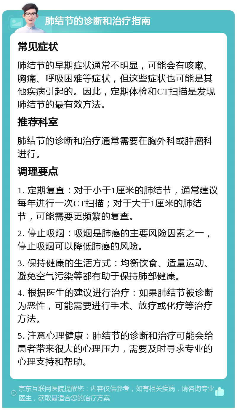 肺结节的诊断和治疗指南 常见症状 肺结节的早期症状通常不明显，可能会有咳嗽、胸痛、呼吸困难等症状，但这些症状也可能是其他疾病引起的。因此，定期体检和CT扫描是发现肺结节的最有效方法。 推荐科室 肺结节的诊断和治疗通常需要在胸外科或肿瘤科进行。 调理要点 1. 定期复查：对于小于1厘米的肺结节，通常建议每年进行一次CT扫描；对于大于1厘米的肺结节，可能需要更频繁的复查。 2. 停止吸烟：吸烟是肺癌的主要风险因素之一，停止吸烟可以降低肺癌的风险。 3. 保持健康的生活方式：均衡饮食、适量运动、避免空气污染等都有助于保持肺部健康。 4. 根据医生的建议进行治疗：如果肺结节被诊断为恶性，可能需要进行手术、放疗或化疗等治疗方法。 5. 注意心理健康：肺结节的诊断和治疗可能会给患者带来很大的心理压力，需要及时寻求专业的心理支持和帮助。