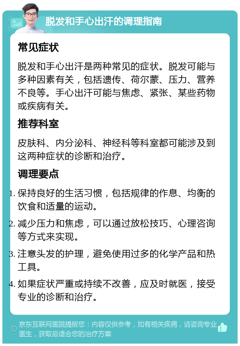 脱发和手心出汗的调理指南 常见症状 脱发和手心出汗是两种常见的症状。脱发可能与多种因素有关，包括遗传、荷尔蒙、压力、营养不良等。手心出汗可能与焦虑、紧张、某些药物或疾病有关。 推荐科室 皮肤科、内分泌科、神经科等科室都可能涉及到这两种症状的诊断和治疗。 调理要点 保持良好的生活习惯，包括规律的作息、均衡的饮食和适量的运动。 减少压力和焦虑，可以通过放松技巧、心理咨询等方式来实现。 注意头发的护理，避免使用过多的化学产品和热工具。 如果症状严重或持续不改善，应及时就医，接受专业的诊断和治疗。