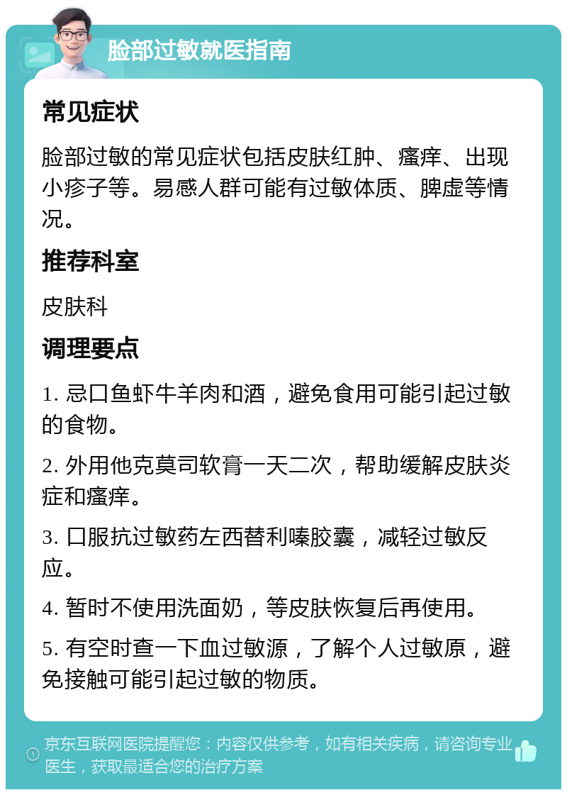 脸部过敏就医指南 常见症状 脸部过敏的常见症状包括皮肤红肿、瘙痒、出现小疹子等。易感人群可能有过敏体质、脾虚等情况。 推荐科室 皮肤科 调理要点 1. 忌口鱼虾牛羊肉和酒，避免食用可能引起过敏的食物。 2. 外用他克莫司软膏一天二次，帮助缓解皮肤炎症和瘙痒。 3. 口服抗过敏药左西替利嗪胶囊，减轻过敏反应。 4. 暂时不使用洗面奶，等皮肤恢复后再使用。 5. 有空时查一下血过敏源，了解个人过敏原，避免接触可能引起过敏的物质。