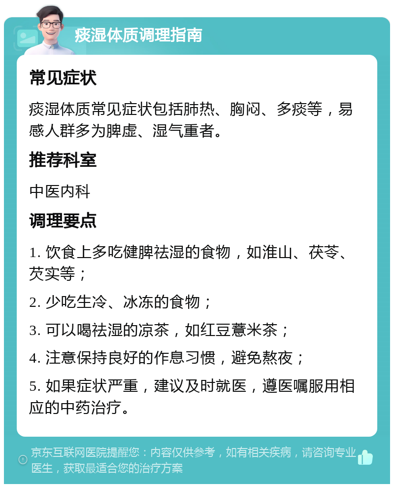 痰湿体质调理指南 常见症状 痰湿体质常见症状包括肺热、胸闷、多痰等，易感人群多为脾虚、湿气重者。 推荐科室 中医内科 调理要点 1. 饮食上多吃健脾祛湿的食物，如淮山、茯苓、芡实等； 2. 少吃生冷、冰冻的食物； 3. 可以喝祛湿的凉茶，如红豆薏米茶； 4. 注意保持良好的作息习惯，避免熬夜； 5. 如果症状严重，建议及时就医，遵医嘱服用相应的中药治疗。