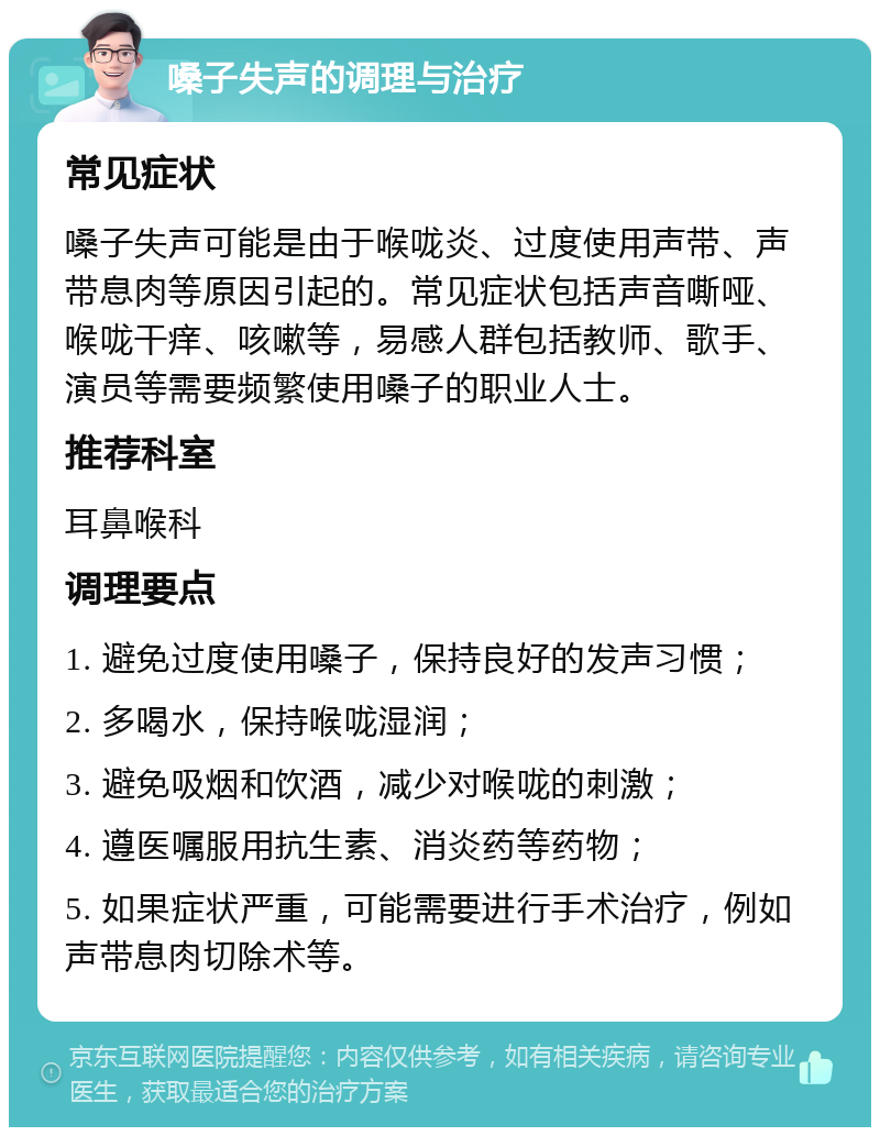 嗓子失声的调理与治疗 常见症状 嗓子失声可能是由于喉咙炎、过度使用声带、声带息肉等原因引起的。常见症状包括声音嘶哑、喉咙干痒、咳嗽等，易感人群包括教师、歌手、演员等需要频繁使用嗓子的职业人士。 推荐科室 耳鼻喉科 调理要点 1. 避免过度使用嗓子，保持良好的发声习惯； 2. 多喝水，保持喉咙湿润； 3. 避免吸烟和饮酒，减少对喉咙的刺激； 4. 遵医嘱服用抗生素、消炎药等药物； 5. 如果症状严重，可能需要进行手术治疗，例如声带息肉切除术等。