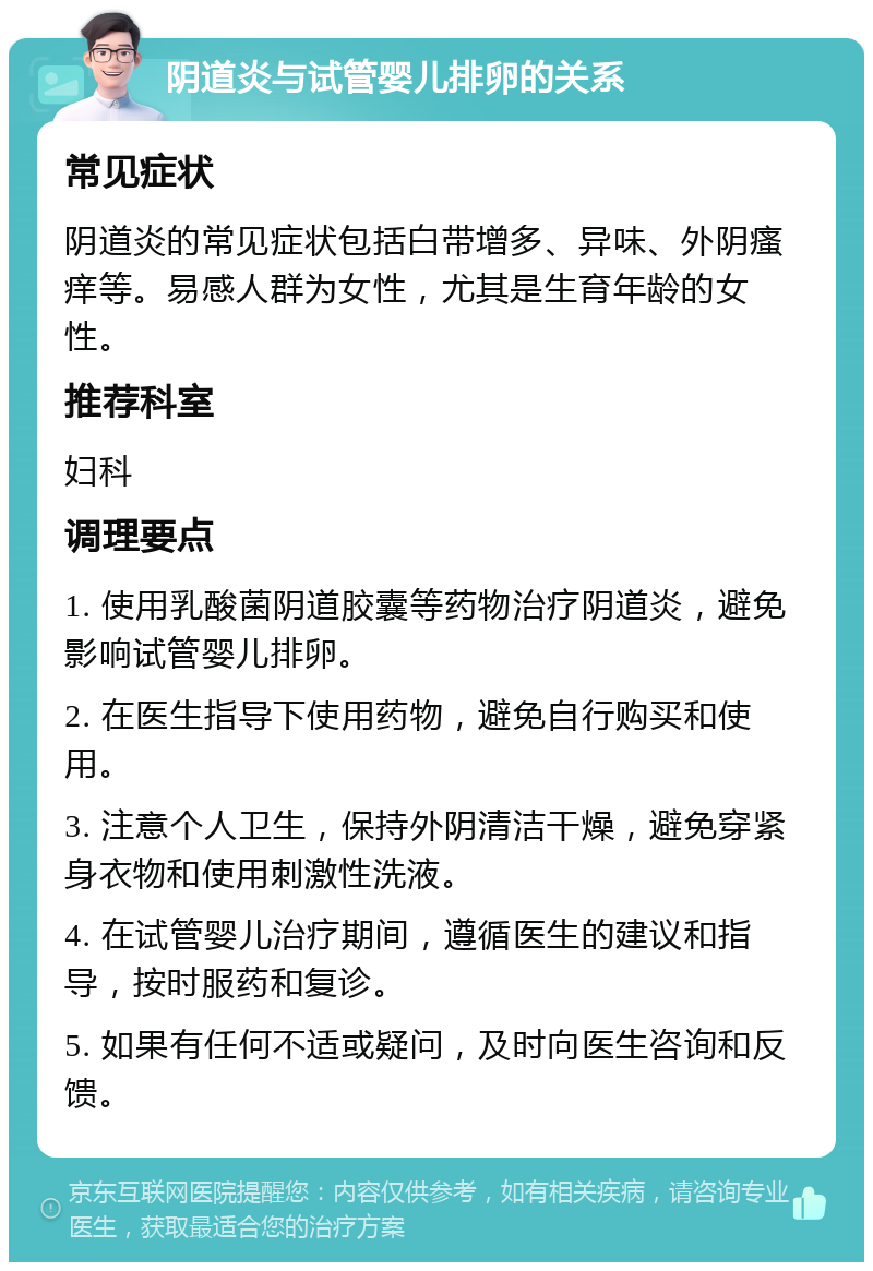 阴道炎与试管婴儿排卵的关系 常见症状 阴道炎的常见症状包括白带增多、异味、外阴瘙痒等。易感人群为女性，尤其是生育年龄的女性。 推荐科室 妇科 调理要点 1. 使用乳酸菌阴道胶囊等药物治疗阴道炎，避免影响试管婴儿排卵。 2. 在医生指导下使用药物，避免自行购买和使用。 3. 注意个人卫生，保持外阴清洁干燥，避免穿紧身衣物和使用刺激性洗液。 4. 在试管婴儿治疗期间，遵循医生的建议和指导，按时服药和复诊。 5. 如果有任何不适或疑问，及时向医生咨询和反馈。