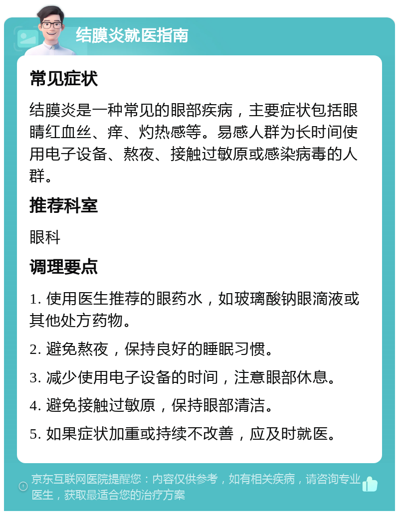 结膜炎就医指南 常见症状 结膜炎是一种常见的眼部疾病，主要症状包括眼睛红血丝、痒、灼热感等。易感人群为长时间使用电子设备、熬夜、接触过敏原或感染病毒的人群。 推荐科室 眼科 调理要点 1. 使用医生推荐的眼药水，如玻璃酸钠眼滴液或其他处方药物。 2. 避免熬夜，保持良好的睡眠习惯。 3. 减少使用电子设备的时间，注意眼部休息。 4. 避免接触过敏原，保持眼部清洁。 5. 如果症状加重或持续不改善，应及时就医。