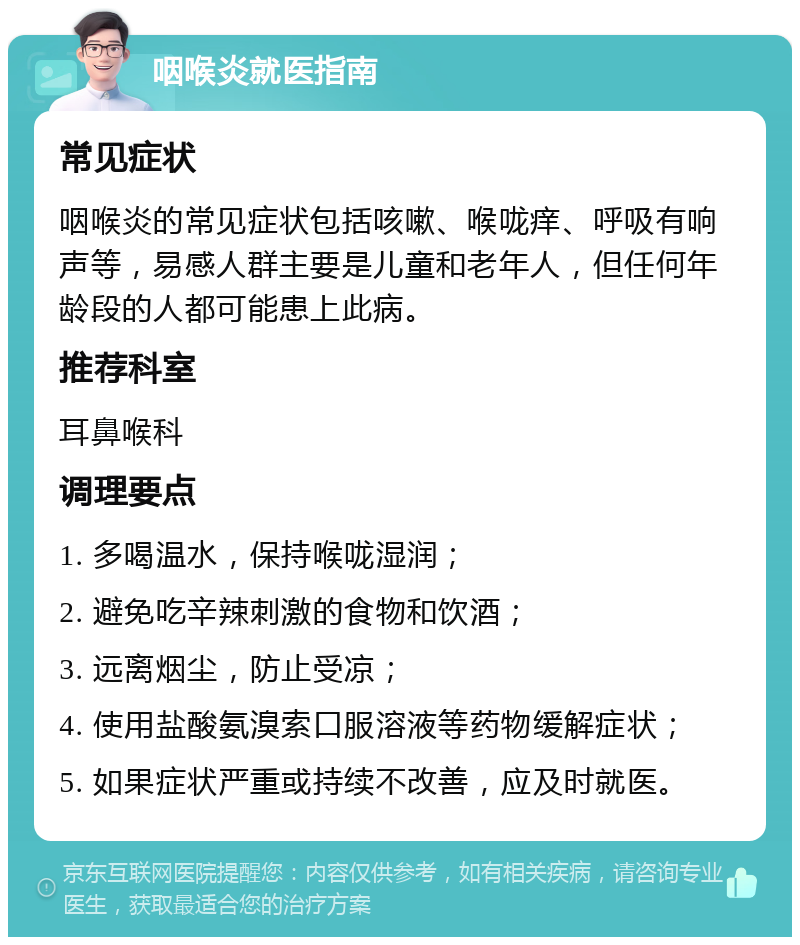 咽喉炎就医指南 常见症状 咽喉炎的常见症状包括咳嗽、喉咙痒、呼吸有响声等，易感人群主要是儿童和老年人，但任何年龄段的人都可能患上此病。 推荐科室 耳鼻喉科 调理要点 1. 多喝温水，保持喉咙湿润； 2. 避免吃辛辣刺激的食物和饮酒； 3. 远离烟尘，防止受凉； 4. 使用盐酸氨溴索口服溶液等药物缓解症状； 5. 如果症状严重或持续不改善，应及时就医。