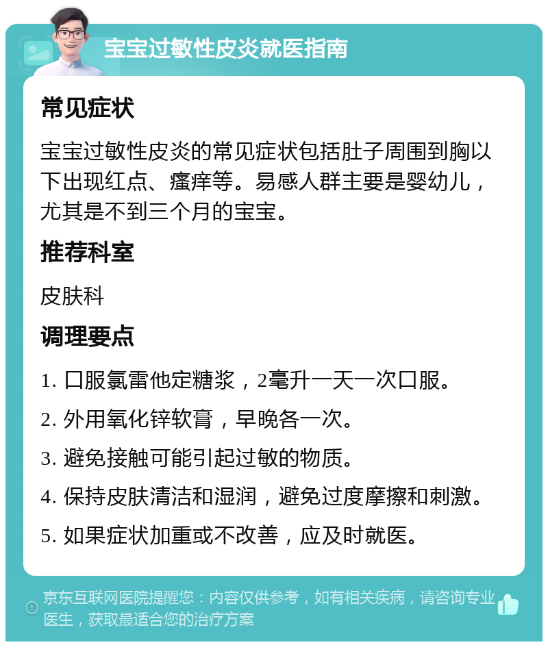 宝宝过敏性皮炎就医指南 常见症状 宝宝过敏性皮炎的常见症状包括肚子周围到胸以下出现红点、瘙痒等。易感人群主要是婴幼儿，尤其是不到三个月的宝宝。 推荐科室 皮肤科 调理要点 1. 口服氯雷他定糖浆，2毫升一天一次口服。 2. 外用氧化锌软膏，早晚各一次。 3. 避免接触可能引起过敏的物质。 4. 保持皮肤清洁和湿润，避免过度摩擦和刺激。 5. 如果症状加重或不改善，应及时就医。