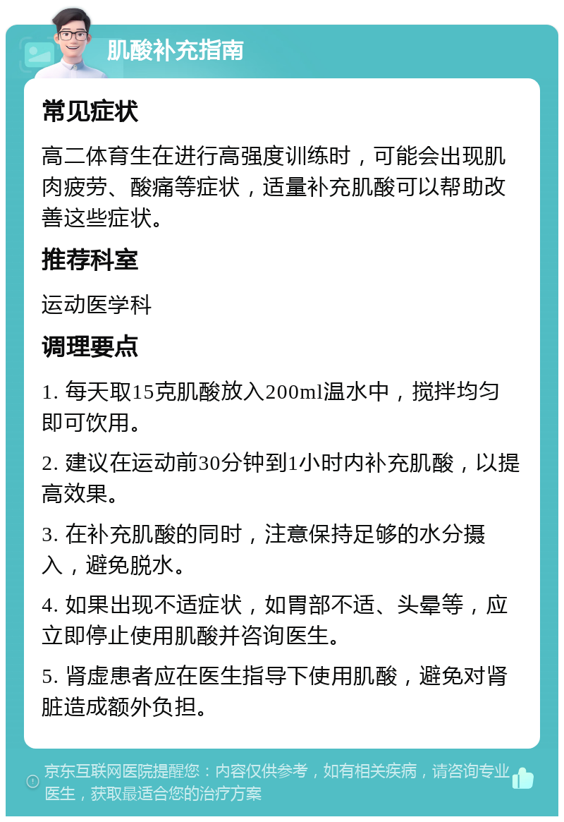 肌酸补充指南 常见症状 高二体育生在进行高强度训练时，可能会出现肌肉疲劳、酸痛等症状，适量补充肌酸可以帮助改善这些症状。 推荐科室 运动医学科 调理要点 1. 每天取15克肌酸放入200ml温水中，搅拌均匀即可饮用。 2. 建议在运动前30分钟到1小时内补充肌酸，以提高效果。 3. 在补充肌酸的同时，注意保持足够的水分摄入，避免脱水。 4. 如果出现不适症状，如胃部不适、头晕等，应立即停止使用肌酸并咨询医生。 5. 肾虚患者应在医生指导下使用肌酸，避免对肾脏造成额外负担。