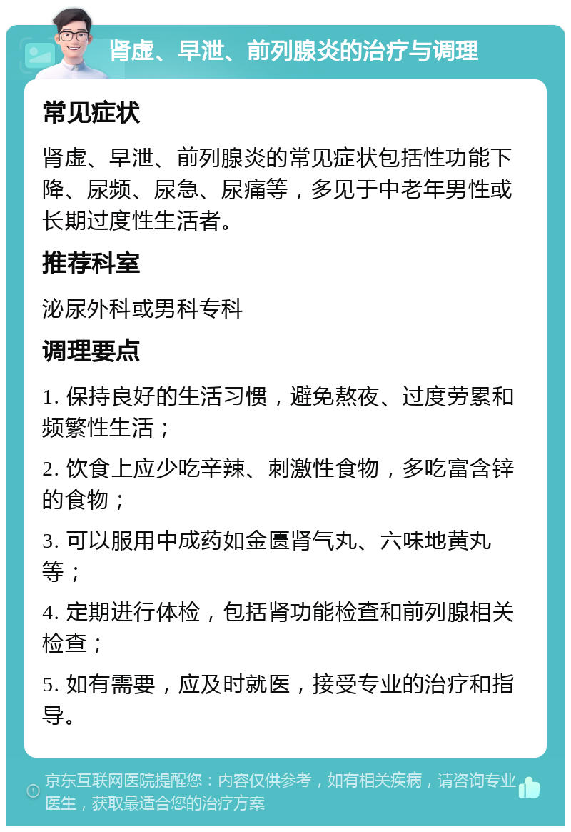 肾虚、早泄、前列腺炎的治疗与调理 常见症状 肾虚、早泄、前列腺炎的常见症状包括性功能下降、尿频、尿急、尿痛等，多见于中老年男性或长期过度性生活者。 推荐科室 泌尿外科或男科专科 调理要点 1. 保持良好的生活习惯，避免熬夜、过度劳累和频繁性生活； 2. 饮食上应少吃辛辣、刺激性食物，多吃富含锌的食物； 3. 可以服用中成药如金匮肾气丸、六味地黄丸等； 4. 定期进行体检，包括肾功能检查和前列腺相关检查； 5. 如有需要，应及时就医，接受专业的治疗和指导。