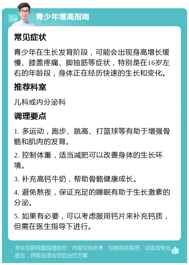 青少年增高指南 常见症状 青少年在生长发育阶段，可能会出现身高增长缓慢、膝盖疼痛、脚抽筋等症状，特别是在16岁左右的年龄段，身体正在经历快速的生长和变化。 推荐科室 儿科或内分泌科 调理要点 1. 多运动，跑步、跳高、打篮球等有助于增强骨骼和肌肉的发育。 2. 控制体重，适当减肥可以改善身体的生长环境。 3. 补充高钙牛奶，帮助骨骼健康成长。 4. 避免熬夜，保证充足的睡眠有助于生长激素的分泌。 5. 如果有必要，可以考虑服用钙片来补充钙质，但需在医生指导下进行。