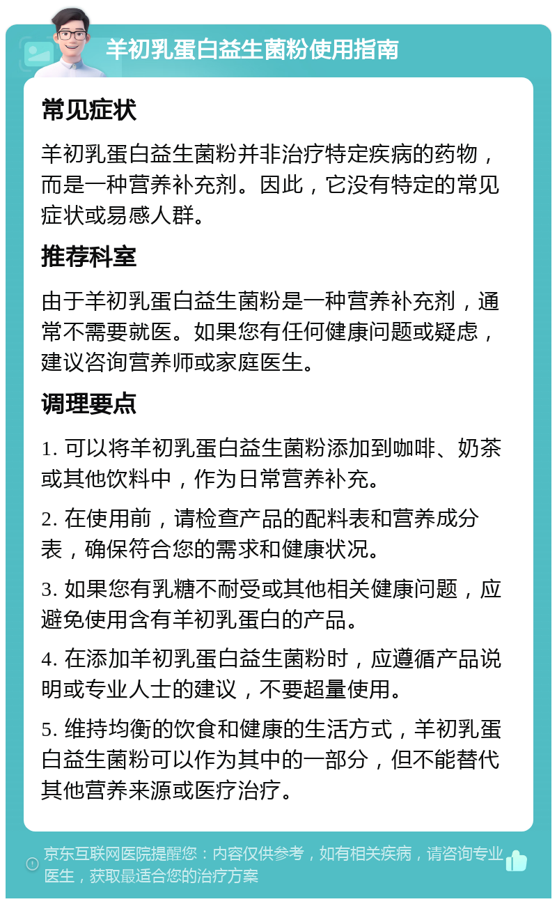 羊初乳蛋白益生菌粉使用指南 常见症状 羊初乳蛋白益生菌粉并非治疗特定疾病的药物，而是一种营养补充剂。因此，它没有特定的常见症状或易感人群。 推荐科室 由于羊初乳蛋白益生菌粉是一种营养补充剂，通常不需要就医。如果您有任何健康问题或疑虑，建议咨询营养师或家庭医生。 调理要点 1. 可以将羊初乳蛋白益生菌粉添加到咖啡、奶茶或其他饮料中，作为日常营养补充。 2. 在使用前，请检查产品的配料表和营养成分表，确保符合您的需求和健康状况。 3. 如果您有乳糖不耐受或其他相关健康问题，应避免使用含有羊初乳蛋白的产品。 4. 在添加羊初乳蛋白益生菌粉时，应遵循产品说明或专业人士的建议，不要超量使用。 5. 维持均衡的饮食和健康的生活方式，羊初乳蛋白益生菌粉可以作为其中的一部分，但不能替代其他营养来源或医疗治疗。