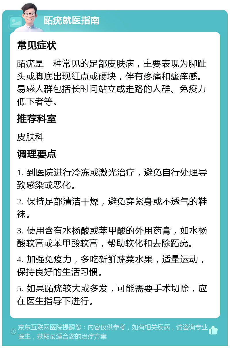 跖疣就医指南 常见症状 跖疣是一种常见的足部皮肤病，主要表现为脚趾头或脚底出现红点或硬块，伴有疼痛和瘙痒感。易感人群包括长时间站立或走路的人群、免疫力低下者等。 推荐科室 皮肤科 调理要点 1. 到医院进行冷冻或激光治疗，避免自行处理导致感染或恶化。 2. 保持足部清洁干燥，避免穿紧身或不透气的鞋袜。 3. 使用含有水杨酸或苯甲酸的外用药膏，如水杨酸软膏或苯甲酸软膏，帮助软化和去除跖疣。 4. 加强免疫力，多吃新鲜蔬菜水果，适量运动，保持良好的生活习惯。 5. 如果跖疣较大或多发，可能需要手术切除，应在医生指导下进行。