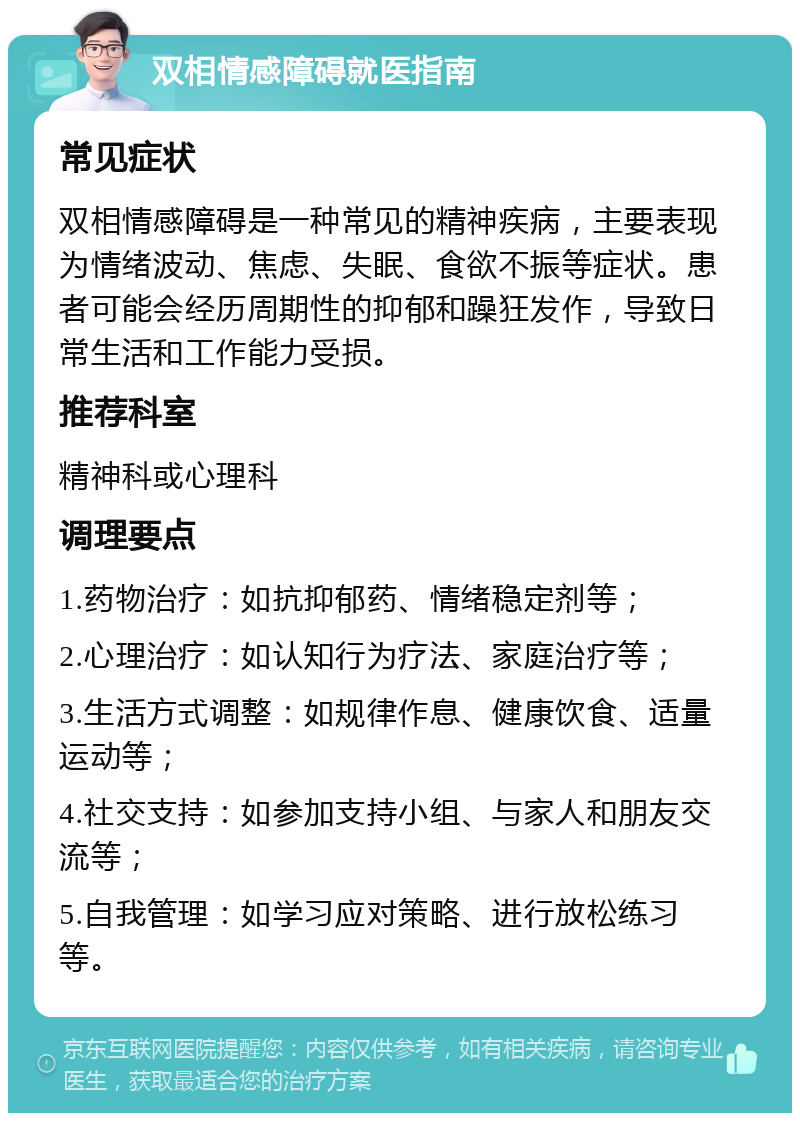 双相情感障碍就医指南 常见症状 双相情感障碍是一种常见的精神疾病，主要表现为情绪波动、焦虑、失眠、食欲不振等症状。患者可能会经历周期性的抑郁和躁狂发作，导致日常生活和工作能力受损。 推荐科室 精神科或心理科 调理要点 1.药物治疗：如抗抑郁药、情绪稳定剂等； 2.心理治疗：如认知行为疗法、家庭治疗等； 3.生活方式调整：如规律作息、健康饮食、适量运动等； 4.社交支持：如参加支持小组、与家人和朋友交流等； 5.自我管理：如学习应对策略、进行放松练习等。