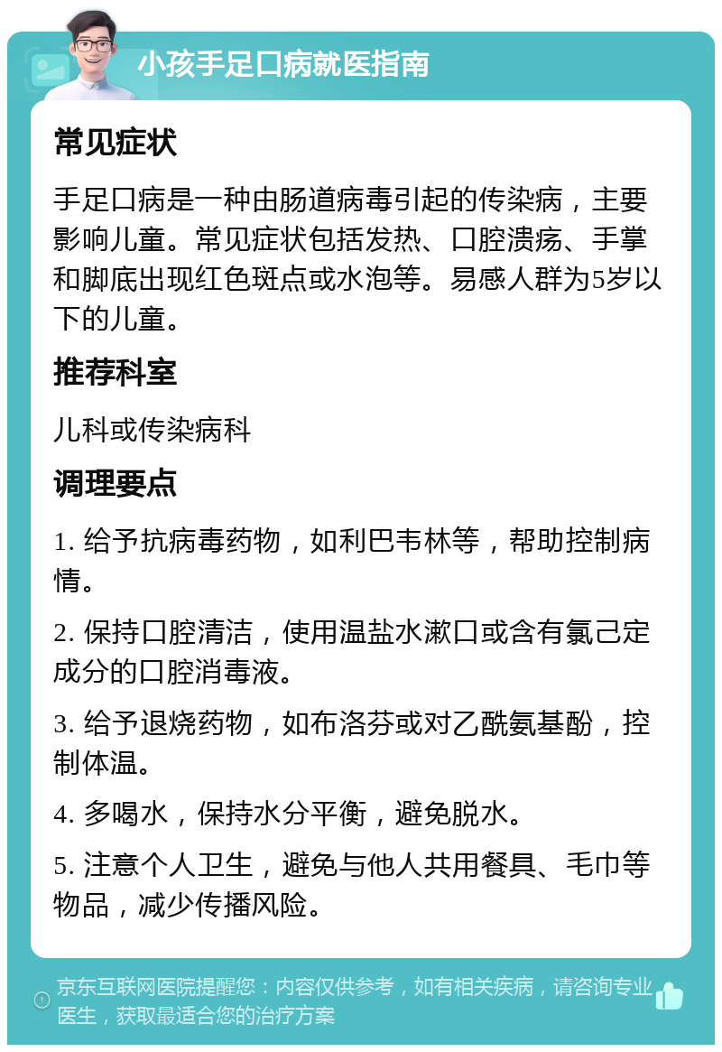 小孩手足口病就医指南 常见症状 手足口病是一种由肠道病毒引起的传染病，主要影响儿童。常见症状包括发热、口腔溃疡、手掌和脚底出现红色斑点或水泡等。易感人群为5岁以下的儿童。 推荐科室 儿科或传染病科 调理要点 1. 给予抗病毒药物，如利巴韦林等，帮助控制病情。 2. 保持口腔清洁，使用温盐水漱口或含有氯己定成分的口腔消毒液。 3. 给予退烧药物，如布洛芬或对乙酰氨基酚，控制体温。 4. 多喝水，保持水分平衡，避免脱水。 5. 注意个人卫生，避免与他人共用餐具、毛巾等物品，减少传播风险。