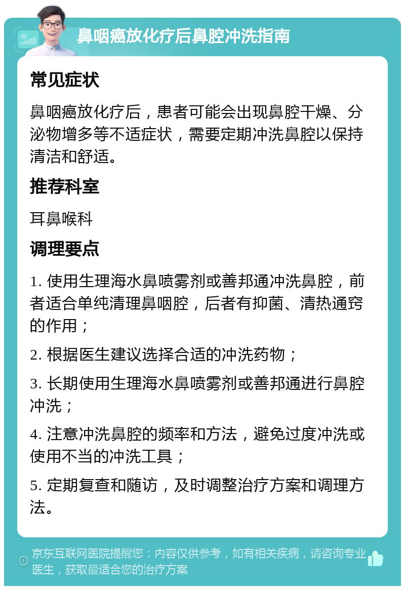 鼻咽癌放化疗后鼻腔冲洗指南 常见症状 鼻咽癌放化疗后，患者可能会出现鼻腔干燥、分泌物增多等不适症状，需要定期冲洗鼻腔以保持清洁和舒适。 推荐科室 耳鼻喉科 调理要点 1. 使用生理海水鼻喷雾剂或善邦通冲洗鼻腔，前者适合单纯清理鼻咽腔，后者有抑菌、清热通窍的作用； 2. 根据医生建议选择合适的冲洗药物； 3. 长期使用生理海水鼻喷雾剂或善邦通进行鼻腔冲洗； 4. 注意冲洗鼻腔的频率和方法，避免过度冲洗或使用不当的冲洗工具； 5. 定期复查和随访，及时调整治疗方案和调理方法。