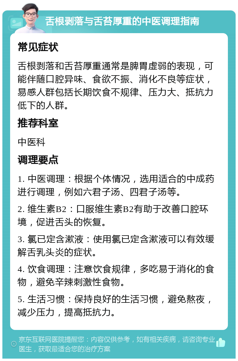 舌根剥落与舌苔厚重的中医调理指南 常见症状 舌根剥落和舌苔厚重通常是脾胃虚弱的表现，可能伴随口腔异味、食欲不振、消化不良等症状，易感人群包括长期饮食不规律、压力大、抵抗力低下的人群。 推荐科室 中医科 调理要点 1. 中医调理：根据个体情况，选用适合的中成药进行调理，例如六君子汤、四君子汤等。 2. 维生素B2：口服维生素B2有助于改善口腔环境，促进舌头的恢复。 3. 氯已定含漱液：使用氯已定含漱液可以有效缓解舌乳头炎的症状。 4. 饮食调理：注意饮食规律，多吃易于消化的食物，避免辛辣刺激性食物。 5. 生活习惯：保持良好的生活习惯，避免熬夜，减少压力，提高抵抗力。