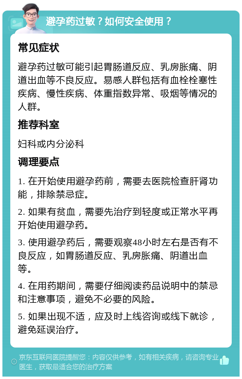 避孕药过敏？如何安全使用？ 常见症状 避孕药过敏可能引起胃肠道反应、乳房胀痛、阴道出血等不良反应。易感人群包括有血栓栓塞性疾病、慢性疾病、体重指数异常、吸烟等情况的人群。 推荐科室 妇科或内分泌科 调理要点 1. 在开始使用避孕药前，需要去医院检查肝肾功能，排除禁忌症。 2. 如果有贫血，需要先治疗到轻度或正常水平再开始使用避孕药。 3. 使用避孕药后，需要观察48小时左右是否有不良反应，如胃肠道反应、乳房胀痛、阴道出血等。 4. 在用药期间，需要仔细阅读药品说明中的禁忌和注意事项，避免不必要的风险。 5. 如果出现不适，应及时上线咨询或线下就诊，避免延误治疗。