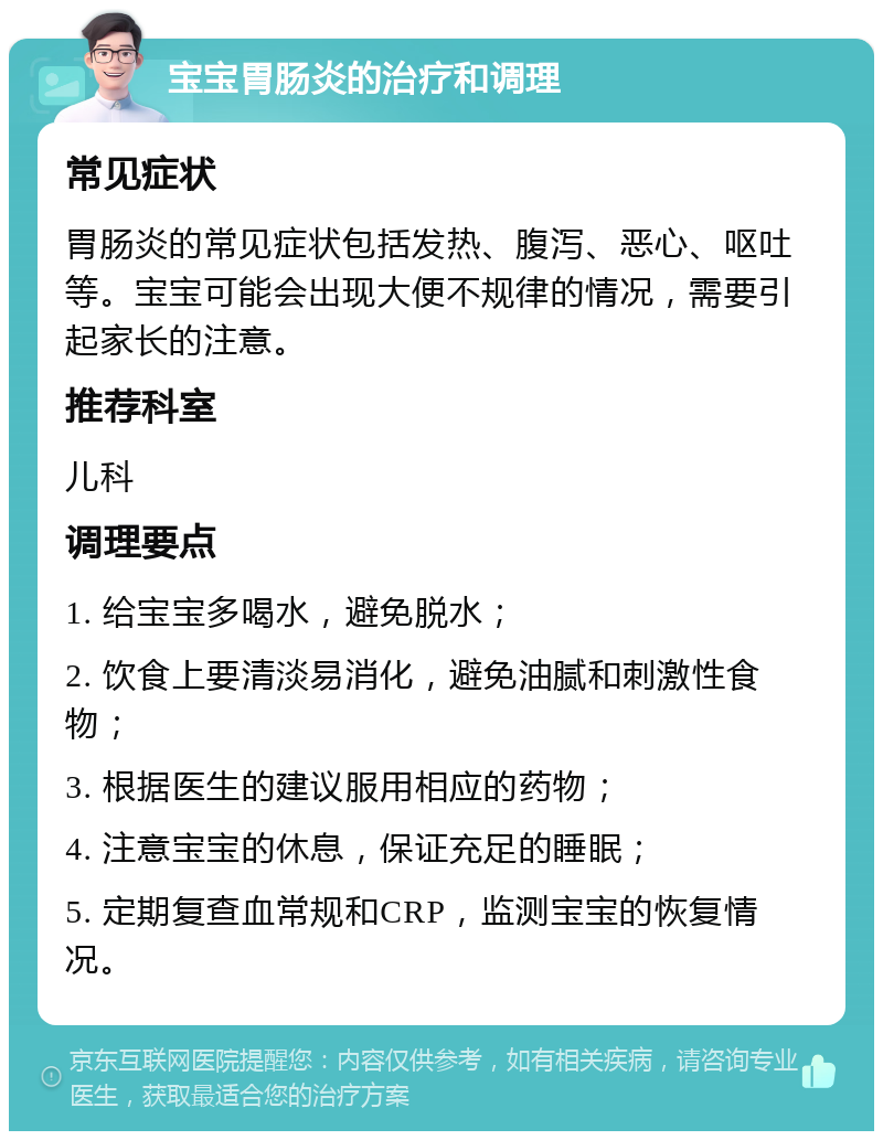 宝宝胃肠炎的治疗和调理 常见症状 胃肠炎的常见症状包括发热、腹泻、恶心、呕吐等。宝宝可能会出现大便不规律的情况，需要引起家长的注意。 推荐科室 儿科 调理要点 1. 给宝宝多喝水，避免脱水； 2. 饮食上要清淡易消化，避免油腻和刺激性食物； 3. 根据医生的建议服用相应的药物； 4. 注意宝宝的休息，保证充足的睡眠； 5. 定期复查血常规和CRP，监测宝宝的恢复情况。