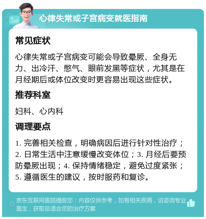 心律失常或子宫病变就医指南 常见症状 心律失常或子宫病变可能会导致晕厥、全身无力、出冷汗、憋气、眼前发黑等症状，尤其是在月经期后或体位改变时更容易出现这些症状。 推荐科室 妇科、心内科 调理要点 1. 完善相关检查，明确病因后进行针对性治疗；2. 日常生活中注意缓慢改变体位；3. 月经后要预防晕厥出现；4. 保持情绪稳定，避免过度紧张；5. 遵循医生的建议，按时服药和复诊。