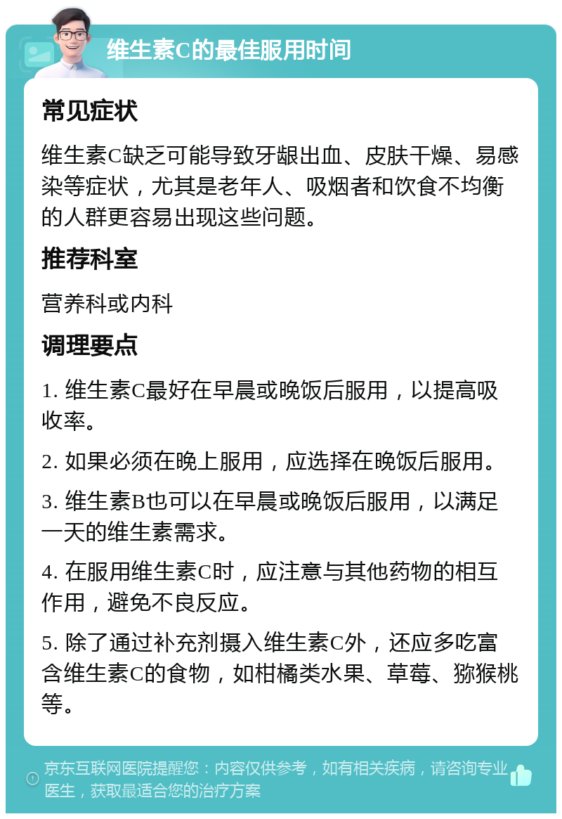 维生素C的最佳服用时间 常见症状 维生素C缺乏可能导致牙龈出血、皮肤干燥、易感染等症状，尤其是老年人、吸烟者和饮食不均衡的人群更容易出现这些问题。 推荐科室 营养科或内科 调理要点 1. 维生素C最好在早晨或晚饭后服用，以提高吸收率。 2. 如果必须在晚上服用，应选择在晚饭后服用。 3. 维生素B也可以在早晨或晚饭后服用，以满足一天的维生素需求。 4. 在服用维生素C时，应注意与其他药物的相互作用，避免不良反应。 5. 除了通过补充剂摄入维生素C外，还应多吃富含维生素C的食物，如柑橘类水果、草莓、猕猴桃等。