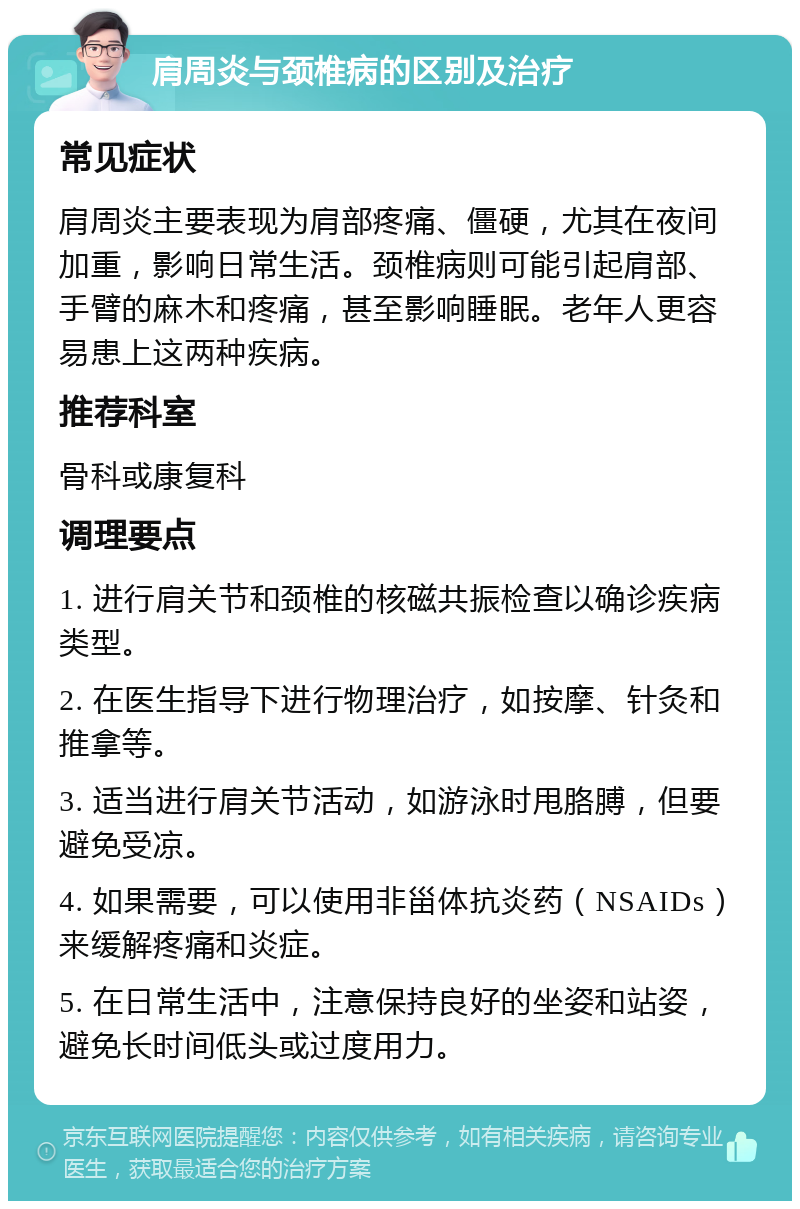 肩周炎与颈椎病的区别及治疗 常见症状 肩周炎主要表现为肩部疼痛、僵硬，尤其在夜间加重，影响日常生活。颈椎病则可能引起肩部、手臂的麻木和疼痛，甚至影响睡眠。老年人更容易患上这两种疾病。 推荐科室 骨科或康复科 调理要点 1. 进行肩关节和颈椎的核磁共振检查以确诊疾病类型。 2. 在医生指导下进行物理治疗，如按摩、针灸和推拿等。 3. 适当进行肩关节活动，如游泳时甩胳膊，但要避免受凉。 4. 如果需要，可以使用非甾体抗炎药（NSAIDs）来缓解疼痛和炎症。 5. 在日常生活中，注意保持良好的坐姿和站姿，避免长时间低头或过度用力。