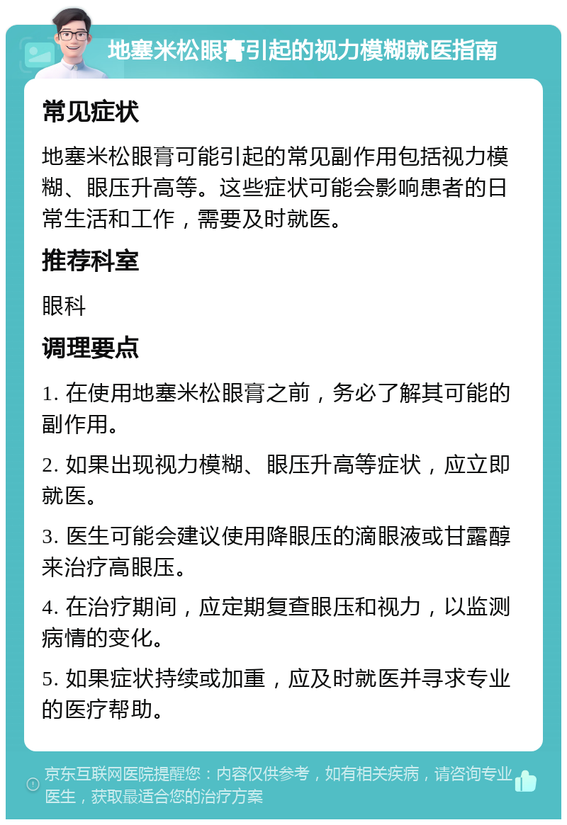 地塞米松眼膏引起的视力模糊就医指南 常见症状 地塞米松眼膏可能引起的常见副作用包括视力模糊、眼压升高等。这些症状可能会影响患者的日常生活和工作，需要及时就医。 推荐科室 眼科 调理要点 1. 在使用地塞米松眼膏之前，务必了解其可能的副作用。 2. 如果出现视力模糊、眼压升高等症状，应立即就医。 3. 医生可能会建议使用降眼压的滴眼液或甘露醇来治疗高眼压。 4. 在治疗期间，应定期复查眼压和视力，以监测病情的变化。 5. 如果症状持续或加重，应及时就医并寻求专业的医疗帮助。