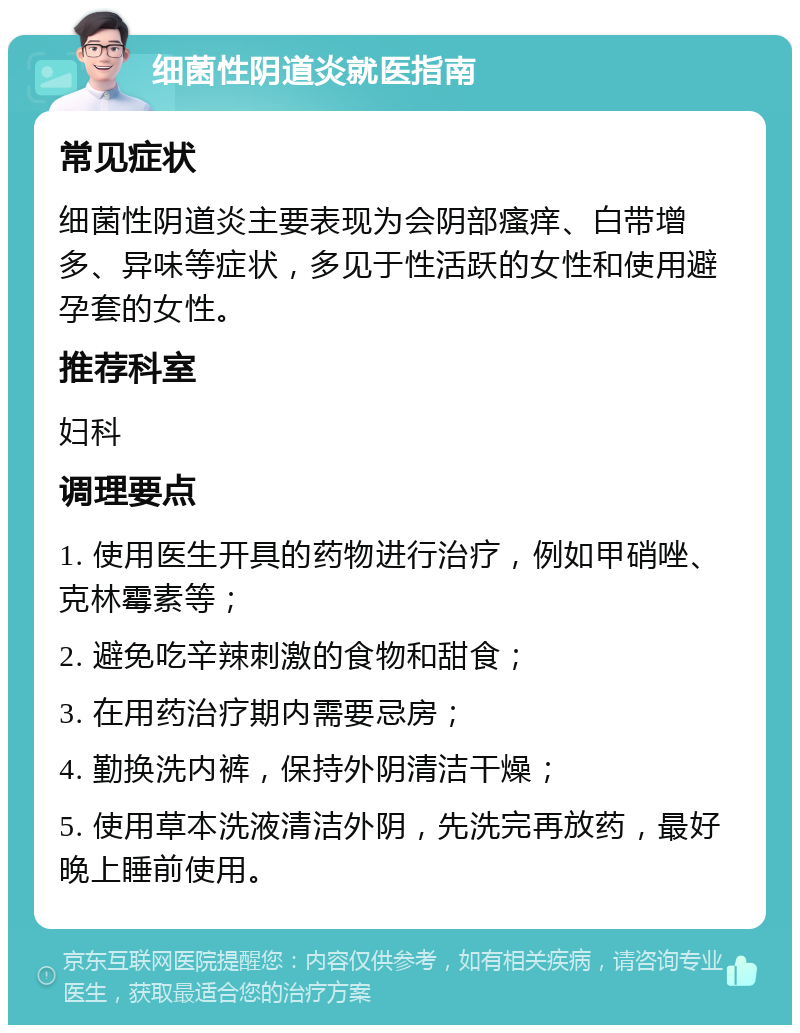 细菌性阴道炎就医指南 常见症状 细菌性阴道炎主要表现为会阴部瘙痒、白带增多、异味等症状，多见于性活跃的女性和使用避孕套的女性。 推荐科室 妇科 调理要点 1. 使用医生开具的药物进行治疗，例如甲硝唑、克林霉素等； 2. 避免吃辛辣刺激的食物和甜食； 3. 在用药治疗期内需要忌房； 4. 勤换洗内裤，保持外阴清洁干燥； 5. 使用草本洗液清洁外阴，先洗完再放药，最好晚上睡前使用。