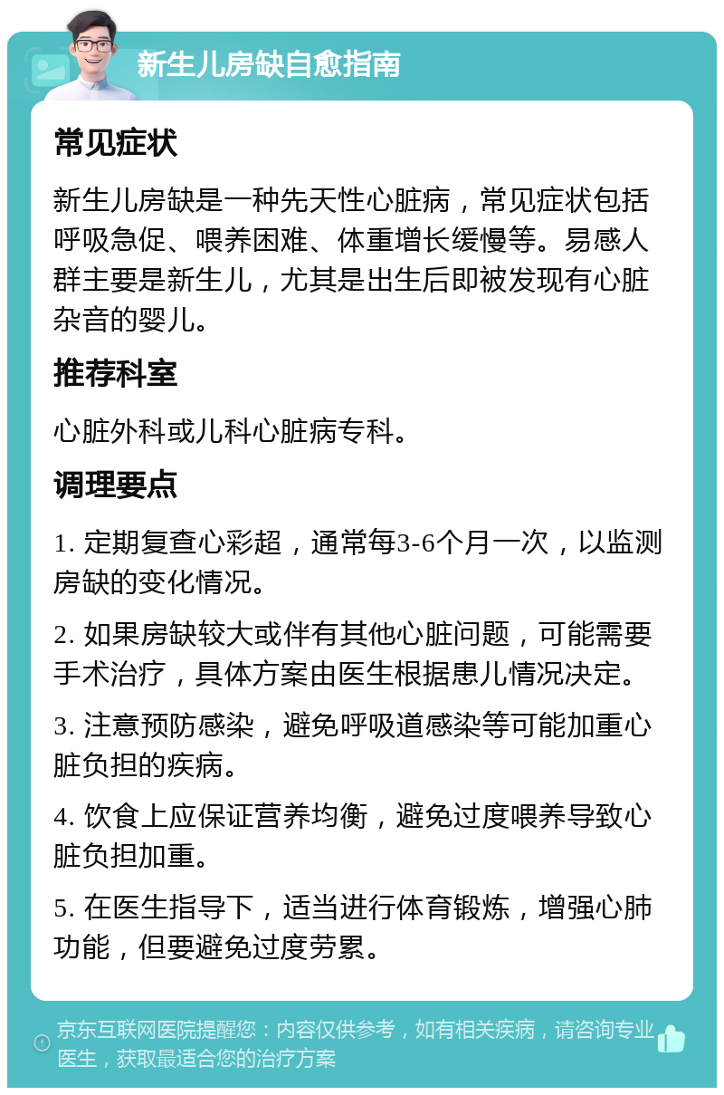 新生儿房缺自愈指南 常见症状 新生儿房缺是一种先天性心脏病，常见症状包括呼吸急促、喂养困难、体重增长缓慢等。易感人群主要是新生儿，尤其是出生后即被发现有心脏杂音的婴儿。 推荐科室 心脏外科或儿科心脏病专科。 调理要点 1. 定期复查心彩超，通常每3-6个月一次，以监测房缺的变化情况。 2. 如果房缺较大或伴有其他心脏问题，可能需要手术治疗，具体方案由医生根据患儿情况决定。 3. 注意预防感染，避免呼吸道感染等可能加重心脏负担的疾病。 4. 饮食上应保证营养均衡，避免过度喂养导致心脏负担加重。 5. 在医生指导下，适当进行体育锻炼，增强心肺功能，但要避免过度劳累。