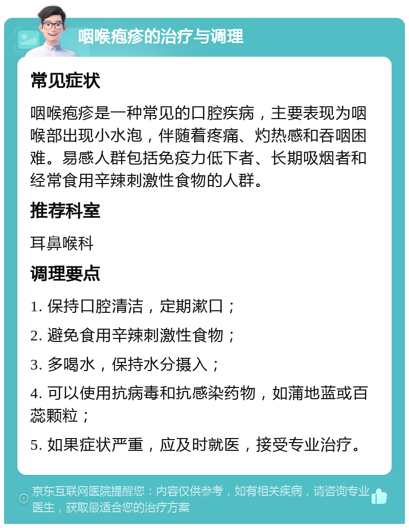 咽喉疱疹的治疗与调理 常见症状 咽喉疱疹是一种常见的口腔疾病，主要表现为咽喉部出现小水泡，伴随着疼痛、灼热感和吞咽困难。易感人群包括免疫力低下者、长期吸烟者和经常食用辛辣刺激性食物的人群。 推荐科室 耳鼻喉科 调理要点 1. 保持口腔清洁，定期漱口； 2. 避免食用辛辣刺激性食物； 3. 多喝水，保持水分摄入； 4. 可以使用抗病毒和抗感染药物，如蒲地蓝或百蕊颗粒； 5. 如果症状严重，应及时就医，接受专业治疗。