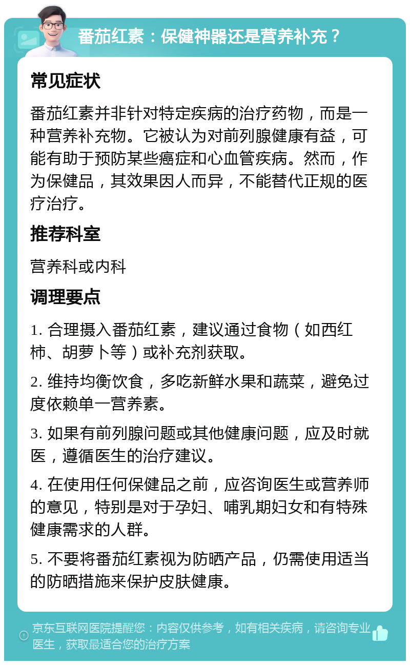 番茄红素：保健神器还是营养补充？ 常见症状 番茄红素并非针对特定疾病的治疗药物，而是一种营养补充物。它被认为对前列腺健康有益，可能有助于预防某些癌症和心血管疾病。然而，作为保健品，其效果因人而异，不能替代正规的医疗治疗。 推荐科室 营养科或内科 调理要点 1. 合理摄入番茄红素，建议通过食物（如西红柿、胡萝卜等）或补充剂获取。 2. 维持均衡饮食，多吃新鲜水果和蔬菜，避免过度依赖单一营养素。 3. 如果有前列腺问题或其他健康问题，应及时就医，遵循医生的治疗建议。 4. 在使用任何保健品之前，应咨询医生或营养师的意见，特别是对于孕妇、哺乳期妇女和有特殊健康需求的人群。 5. 不要将番茄红素视为防晒产品，仍需使用适当的防晒措施来保护皮肤健康。