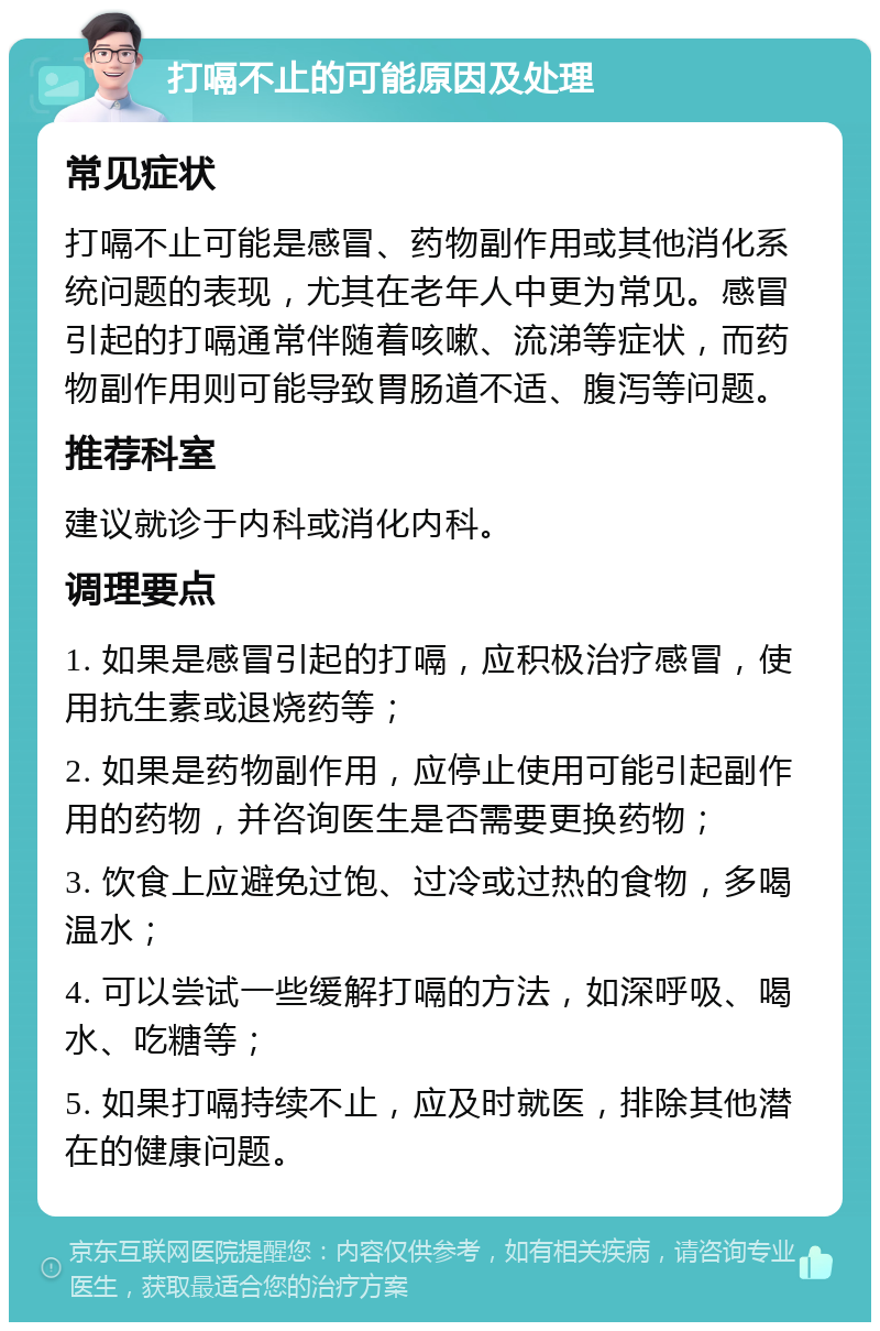 打嗝不止的可能原因及处理 常见症状 打嗝不止可能是感冒、药物副作用或其他消化系统问题的表现，尤其在老年人中更为常见。感冒引起的打嗝通常伴随着咳嗽、流涕等症状，而药物副作用则可能导致胃肠道不适、腹泻等问题。 推荐科室 建议就诊于内科或消化内科。 调理要点 1. 如果是感冒引起的打嗝，应积极治疗感冒，使用抗生素或退烧药等； 2. 如果是药物副作用，应停止使用可能引起副作用的药物，并咨询医生是否需要更换药物； 3. 饮食上应避免过饱、过冷或过热的食物，多喝温水； 4. 可以尝试一些缓解打嗝的方法，如深呼吸、喝水、吃糖等； 5. 如果打嗝持续不止，应及时就医，排除其他潜在的健康问题。