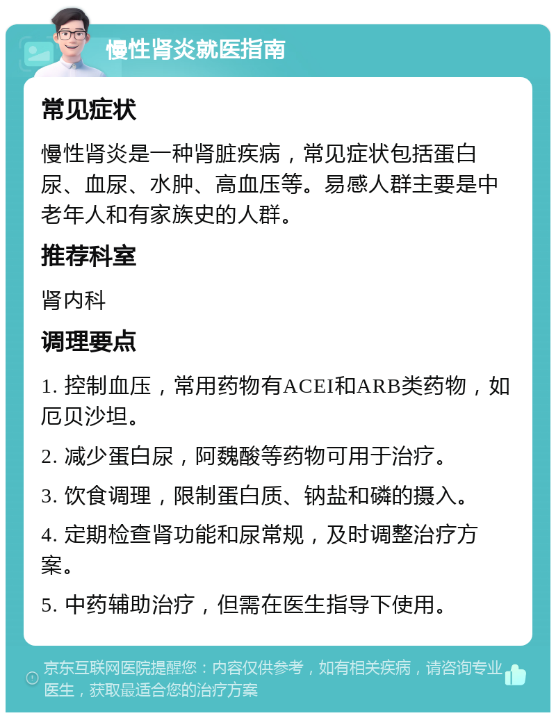 慢性肾炎就医指南 常见症状 慢性肾炎是一种肾脏疾病，常见症状包括蛋白尿、血尿、水肿、高血压等。易感人群主要是中老年人和有家族史的人群。 推荐科室 肾内科 调理要点 1. 控制血压，常用药物有ACEI和ARB类药物，如厄贝沙坦。 2. 减少蛋白尿，阿魏酸等药物可用于治疗。 3. 饮食调理，限制蛋白质、钠盐和磷的摄入。 4. 定期检查肾功能和尿常规，及时调整治疗方案。 5. 中药辅助治疗，但需在医生指导下使用。