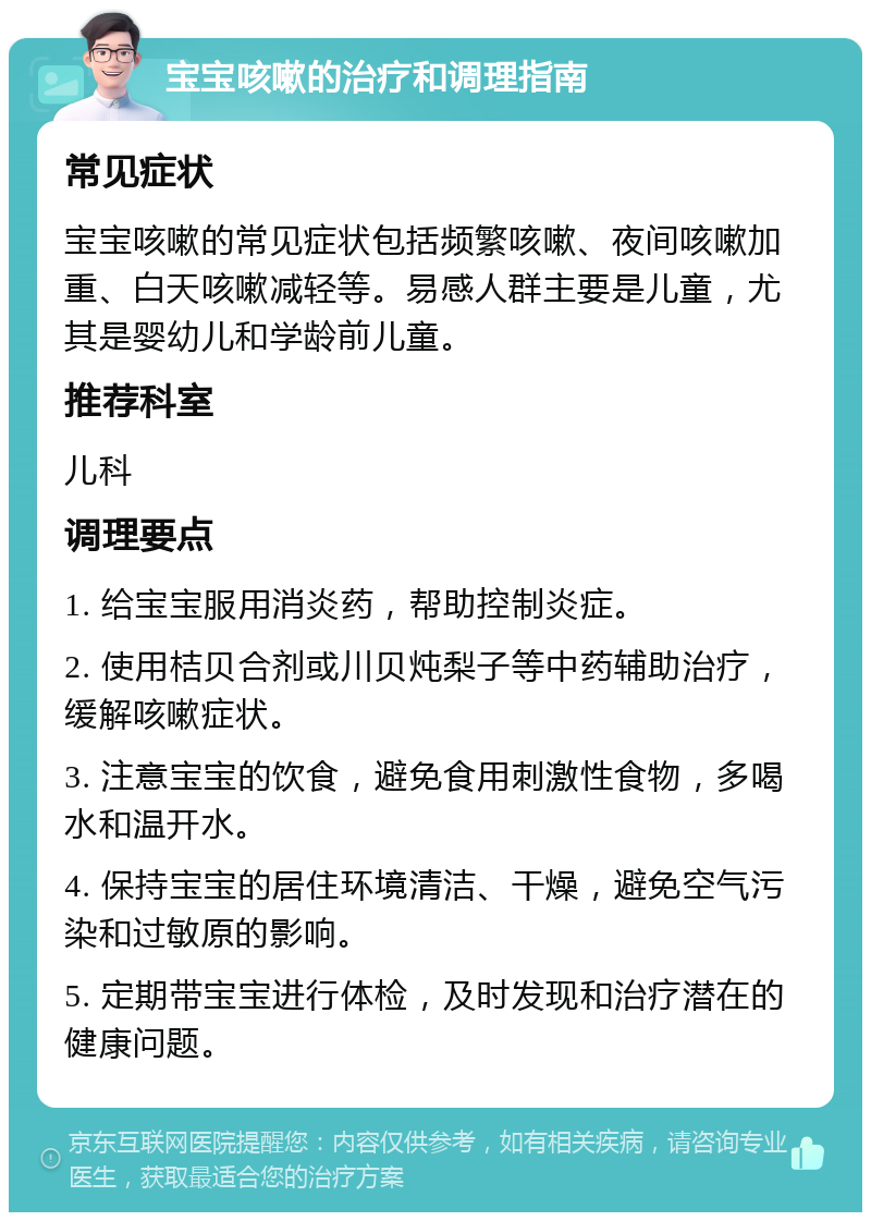 宝宝咳嗽的治疗和调理指南 常见症状 宝宝咳嗽的常见症状包括频繁咳嗽、夜间咳嗽加重、白天咳嗽减轻等。易感人群主要是儿童，尤其是婴幼儿和学龄前儿童。 推荐科室 儿科 调理要点 1. 给宝宝服用消炎药，帮助控制炎症。 2. 使用桔贝合剂或川贝炖梨子等中药辅助治疗，缓解咳嗽症状。 3. 注意宝宝的饮食，避免食用刺激性食物，多喝水和温开水。 4. 保持宝宝的居住环境清洁、干燥，避免空气污染和过敏原的影响。 5. 定期带宝宝进行体检，及时发现和治疗潜在的健康问题。