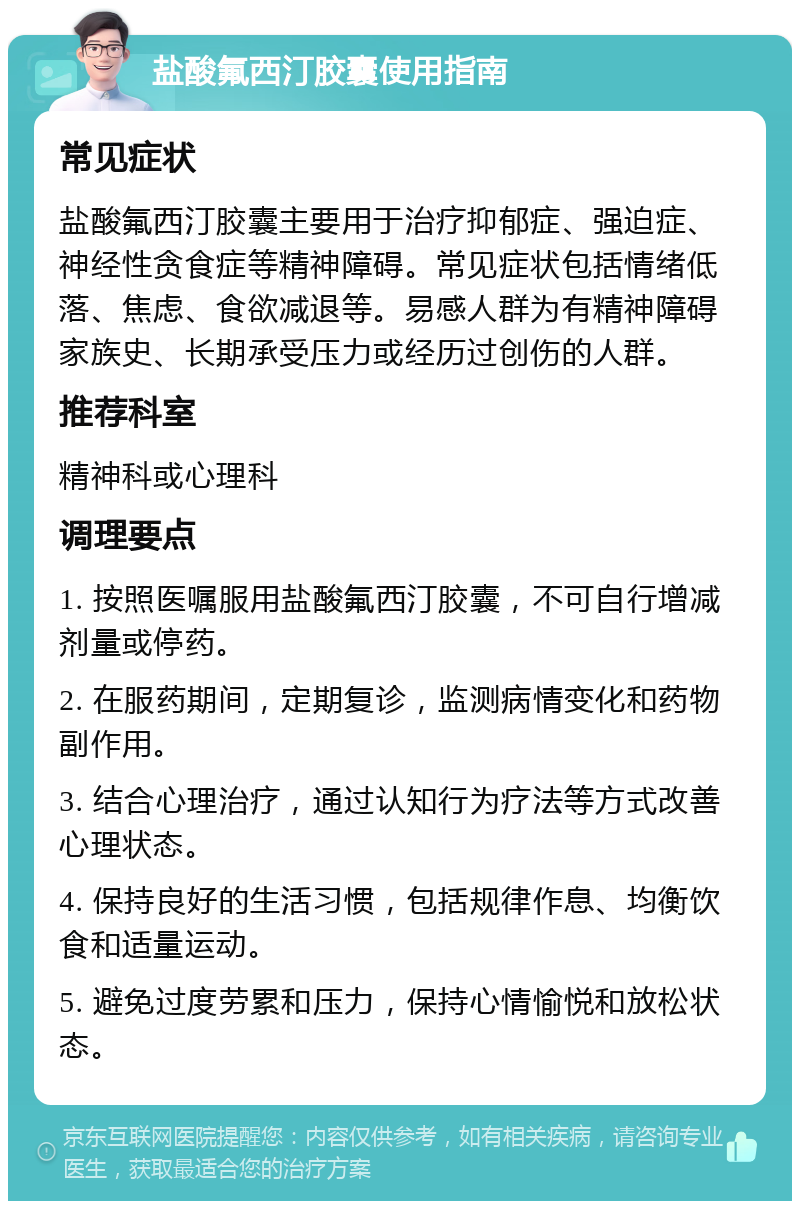 盐酸氟西汀胶囊使用指南 常见症状 盐酸氟西汀胶囊主要用于治疗抑郁症、强迫症、神经性贪食症等精神障碍。常见症状包括情绪低落、焦虑、食欲减退等。易感人群为有精神障碍家族史、长期承受压力或经历过创伤的人群。 推荐科室 精神科或心理科 调理要点 1. 按照医嘱服用盐酸氟西汀胶囊，不可自行增减剂量或停药。 2. 在服药期间，定期复诊，监测病情变化和药物副作用。 3. 结合心理治疗，通过认知行为疗法等方式改善心理状态。 4. 保持良好的生活习惯，包括规律作息、均衡饮食和适量运动。 5. 避免过度劳累和压力，保持心情愉悦和放松状态。